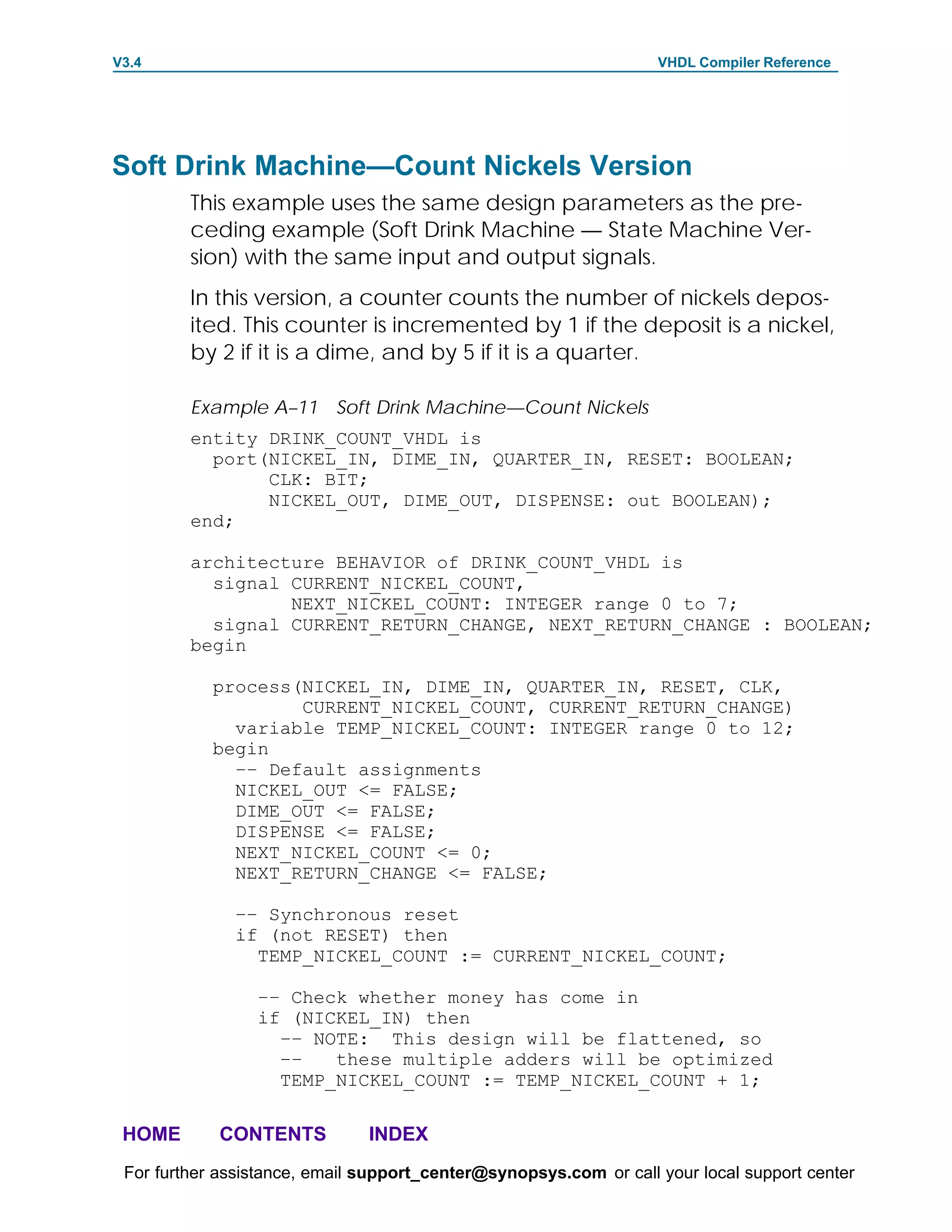 V3.4                                                               VHDL Compiler Reference




Soft Drink Machine—Count Nickels Version
         This example uses the same design parameters as the pre-
         ceding example (Soft Drink Machine — State Machine Ver-
         sion) with the same input and output signals.
         In this version, a counter counts the number of nickels depos-
         ited. This counter is incremented by 1 if the deposit is a nickel,
         by 2 if it is a dime, and by 5 if it is a quarter.

         Example A–11 Soft Drink Machine—Count Nickels
         entity DRINK_COUNT_VHDL is
           port(NICKEL_IN, DIME_IN, QUARTER_IN, RESET: BOOLEAN;
                CLK: BIT;
                NICKEL_OUT, DIME_OUT, DISPENSE: out BOOLEAN);
         end;

         architecture BEHAVIOR of DRINK_COUNT_VHDL is
           signal CURRENT_NICKEL_COUNT,
                  NEXT_NICKEL_COUNT: INTEGER range 0 to 7;
           signal CURRENT_RETURN_CHANGE, NEXT_RETURN_CHANGE : BOOLEAN;
         begin

            process(NICKEL_IN, DIME_IN, QUARTER_IN, RESET, CLK,
                    CURRENT_NICKEL_COUNT, CURRENT_RETURN_CHANGE)
              variable TEMP_NICKEL_COUNT: INTEGER range 0 to 12;
            begin
              –– Default assignments
              NICKEL_OUT <= FALSE;
              DIME_OUT <= FALSE;
              DISPENSE <= FALSE;
              NEXT_NICKEL_COUNT <= 0;
              NEXT_RETURN_CHANGE <= FALSE;

              –– Synchronous reset
              if (not RESET) then
                TEMP_NICKEL_COUNT := CURRENT_NICKEL_COUNT;

                 –– Check whether money has come in
                 if (NICKEL_IN) then
                   –– NOTE: This design will be flattened, so
                   ––   these multiple adders will be optimized
                   TEMP_NICKEL_COUNT := TEMP_NICKEL_COUNT + 1;

 HOME       CONTENTS           INDEX
 For further assistance, email support_center@synopsys.com or call your local support center
 