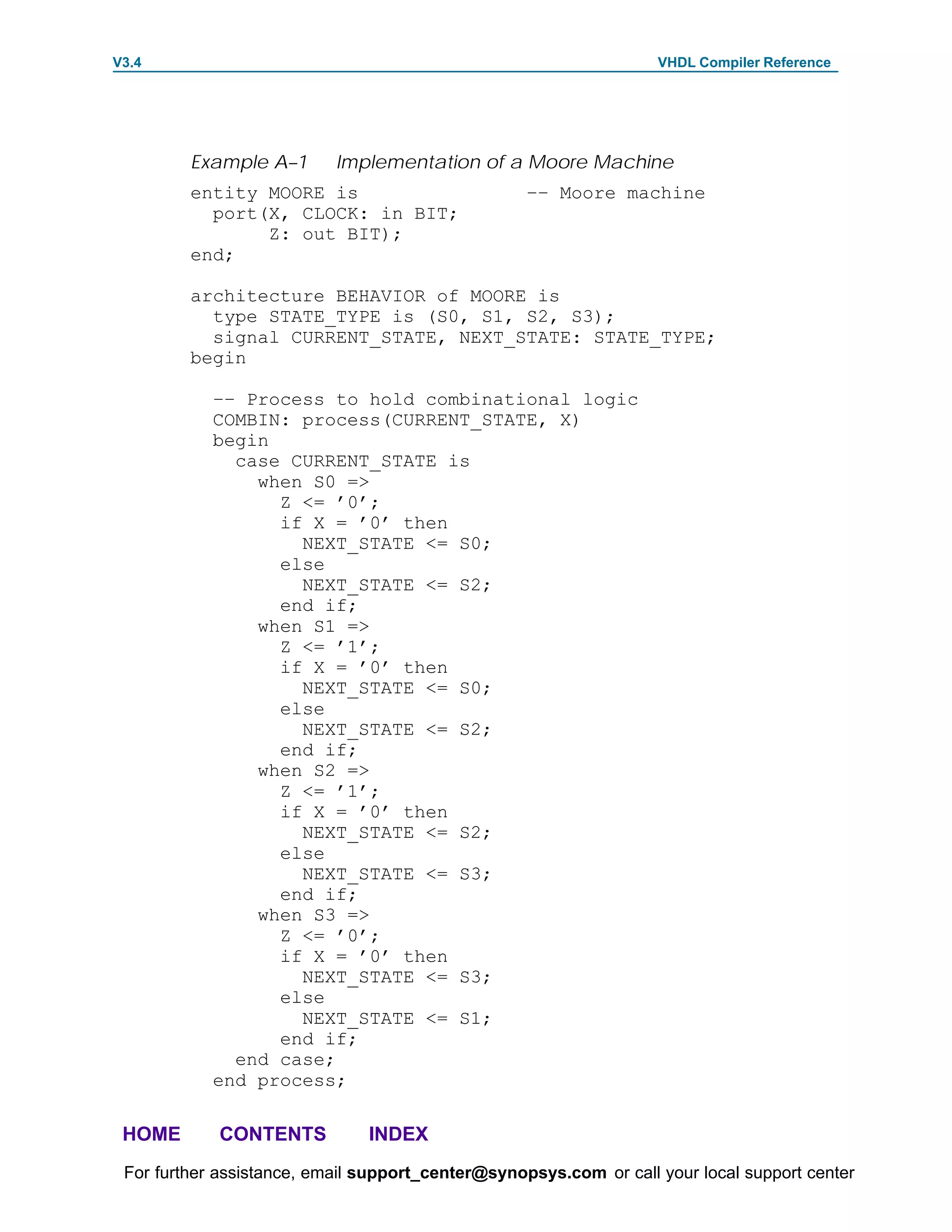 V3.4                                                               VHDL Compiler Reference




         Example A–1       Implementation of a Moore Machine
         entity MOORE is                           –– Moore machine
           port(X, CLOCK: in BIT;
                Z: out BIT);
         end;

         architecture BEHAVIOR of MOORE is
           type STATE_TYPE is (S0, S1, S2, S3);
           signal CURRENT_STATE, NEXT_STATE: STATE_TYPE;
         begin

            –– Process to hold combinational logic
            COMBIN: process(CURRENT_STATE, X)
            begin
              case CURRENT_STATE is
                when S0 =>
                  Z <= ’0’;
                  if X = ’0’ then
                    NEXT_STATE <= S0;
                  else
                    NEXT_STATE <= S2;
                  end if;
                when S1 =>
                  Z <= ’1’;
                  if X = ’0’ then
                    NEXT_STATE <= S0;
                  else
                    NEXT_STATE <= S2;
                  end if;
                when S2 =>
                  Z <= ’1’;
                  if X = ’0’ then
                    NEXT_STATE <= S2;
                  else
                    NEXT_STATE <= S3;
                  end if;
                when S3 =>
                  Z <= ’0’;
                  if X = ’0’ then
                    NEXT_STATE <= S3;
                  else
                    NEXT_STATE <= S1;
                  end if;
              end case;
            end process;

 HOME       CONTENTS           INDEX
 For further assistance, email support_center@synopsys.com or call your local support center
 