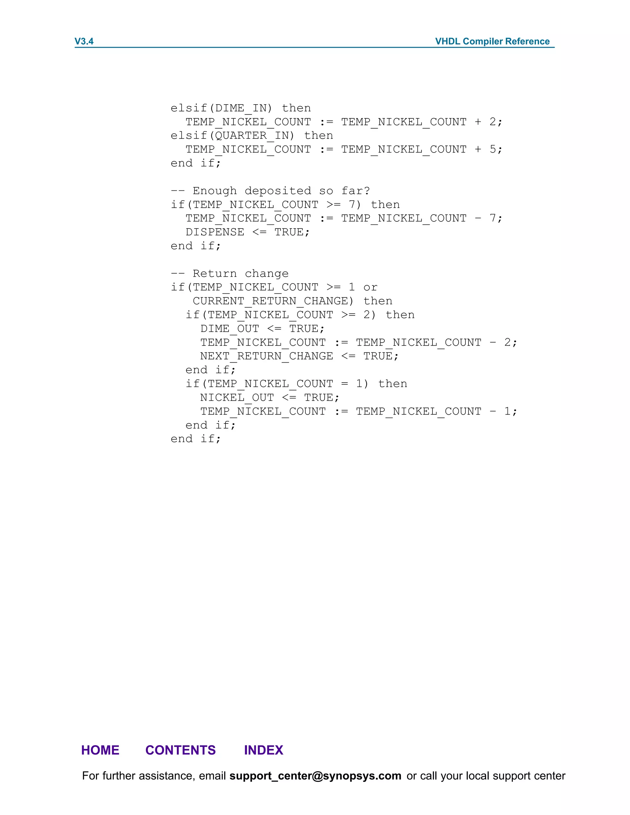 V3.4                                                               VHDL Compiler Reference




                 elsif(DIME_IN) then
                   TEMP_NICKEL_COUNT := TEMP_NICKEL_COUNT + 2;
                 elsif(QUARTER_IN) then
                   TEMP_NICKEL_COUNT := TEMP_NICKEL_COUNT + 5;
                 end if;

                 –– Enough deposited so far?
                 if(TEMP_NICKEL_COUNT >= 7) then
                   TEMP_NICKEL_COUNT := TEMP_NICKEL_COUNT – 7;
                   DISPENSE <= TRUE;
                 end if;

                 –– Return change
                 if(TEMP_NICKEL_COUNT >= 1 or
                    CURRENT_RETURN_CHANGE) then
                   if(TEMP_NICKEL_COUNT >= 2) then
                     DIME_OUT <= TRUE;
                     TEMP_NICKEL_COUNT := TEMP_NICKEL_COUNT – 2;
                     NEXT_RETURN_CHANGE <= TRUE;
                   end if;
                   if(TEMP_NICKEL_COUNT = 1) then
                     NICKEL_OUT <= TRUE;
                     TEMP_NICKEL_COUNT := TEMP_NICKEL_COUNT – 1;
                   end if;
                 end if;




 HOME       CONTENTS           INDEX
 For further assistance, email support_center@synopsys.com or call your local support center
 