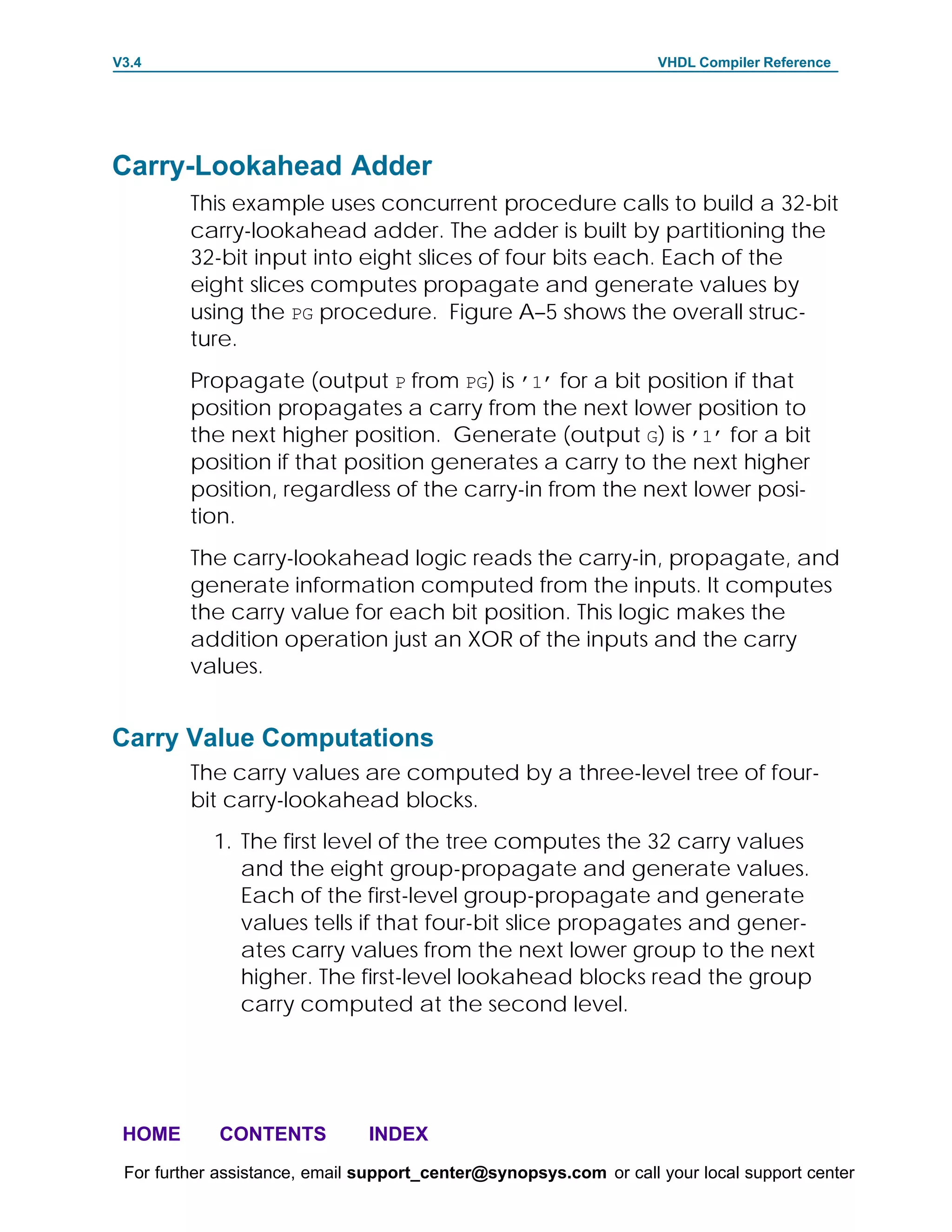 V3.4                                                               VHDL Compiler Reference




Carry-Lookahead Adder
         This example uses concurrent procedure calls to build a 32-bit
         carry-lookahead adder. The adder is built by partitioning the
         32-bit input into eight slices of four bits each. Each of the
         eight slices computes propagate and generate values by
         using the PG procedure. Figure A–5 shows the overall struc-
         ture.
         Propagate (output P from PG) is ’1’ for a bit position if that
         position propagates a carry from the next lower position to
         the next higher position. Generate (output G) is ’1’ for a bit
         position if that position generates a carry to the next higher
         position, regardless of the carry-in from the next lower posi-
         tion.
         The carry-lookahead logic reads the carry-in, propagate, and
         generate information computed from the inputs. It computes
         the carry value for each bit position. This logic makes the
         addition operation just an XOR of the inputs and the carry
         values.


Carry Value Computations
         The carry values are computed by a three-level tree of four-
         bit carry-lookahead blocks.
            1. The first level of the tree computes the 32 carry values
               and the eight group-propagate and generate values.
               Each of the first-level group-propagate and generate
               values tells if that four-bit slice propagates and gener-
               ates carry values from the next lower group to the next
               higher. The first-level lookahead blocks read the group
               carry computed at the second level.




 HOME       CONTENTS           INDEX
 For further assistance, email support_center@synopsys.com or call your local support center
 