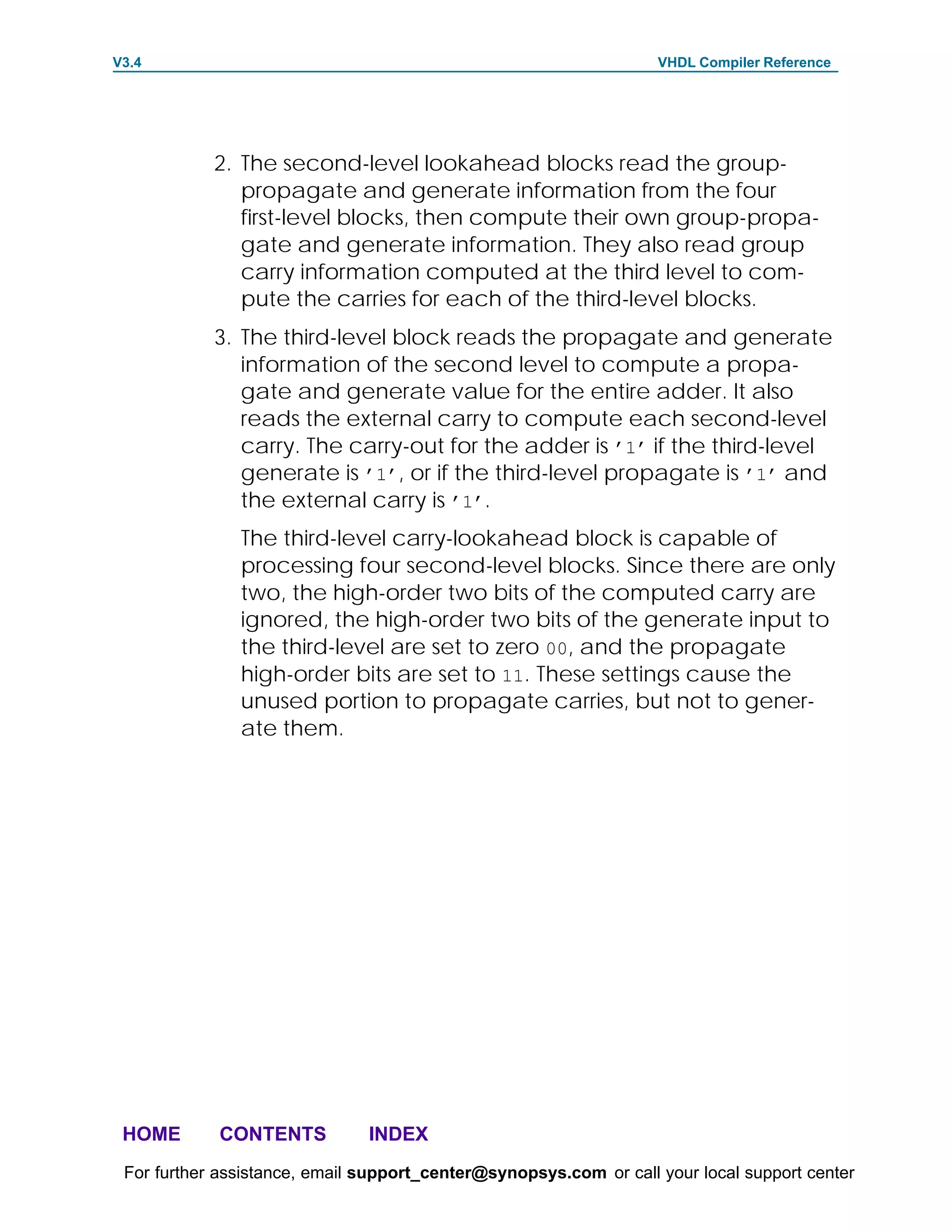 V3.4                                                               VHDL Compiler Reference




            2. The second-level lookahead blocks read the group-
               propagate and generate information from the four
               first-level blocks, then compute their own group-propa-
               gate and generate information. They also read group
               carry information computed at the third level to com-
               pute the carries for each of the third-level blocks.
            3. The third-level block reads the propagate and generate
               information of the second level to compute a propa-
               gate and generate value for the entire adder. It also
               reads the external carry to compute each second-level
               carry. The carry-out for the adder is ’1’ if the third-level
               generate is ’1’, or if the third-level propagate is ’1’ and
               the external carry is ’1’.
               The third-level carry-lookahead block is capable of
               processing four second-level blocks. Since there are only
               two, the high-order two bits of the computed carry are
               ignored, the high-order two bits of the generate input to
               the third-level are set to zero 00, and the propagate
               high-order bits are set to 11. These settings cause the
               unused portion to propagate carries, but not to gener-
               ate them.




 HOME       CONTENTS           INDEX
 For further assistance, email support_center@synopsys.com or call your local support center
 