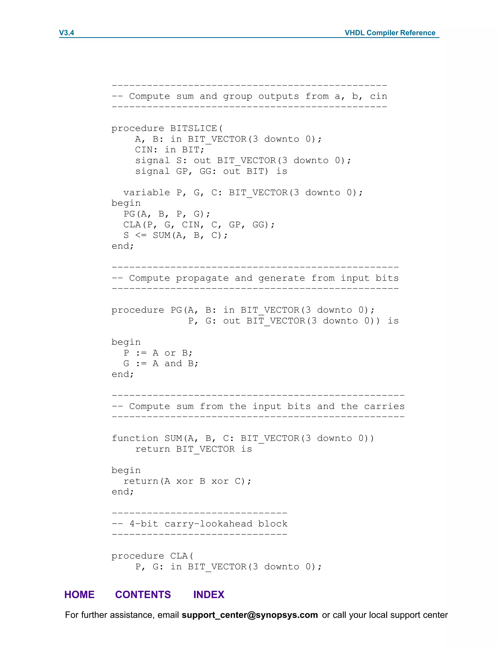 V3.4                                                               VHDL Compiler Reference




            –––––––––––––––––––––––––––––––––––––––––––––––
            –– Compute sum and group outputs from a, b, cin
            –––––––––––––––––––––––––––––––––––––––––––––––

            procedure BITSLICE(
                A, B: in BIT_VECTOR(3 downto 0);
                CIN: in BIT;
                signal S: out BIT_VECTOR(3 downto 0);
                signal GP, GG: out BIT) is

              variable P, G, C: BIT_VECTOR(3 downto 0);
            begin
              PG(A, B, P, G);
              CLA(P, G, CIN, C, GP, GG);
              S <= SUM(A, B, C);
            end;

            –––––––––––––––––––––––––––––––––––––––––––––––––
            –– Compute propagate and generate from input bits
            –––––––––––––––––––––––––––––––––––––––––––––––––

            procedure PG(A, B: in BIT_VECTOR(3 downto 0);
                         P, G: out BIT_VECTOR(3 downto 0)) is

            begin
              P := A or B;
              G := A and B;
            end;

            ––––––––––––––––––––––––––––––––––––––––––––––––––
            –– Compute sum from the input bits and the carries
            ––––––––––––––––––––––––––––––––––––––––––––––––––

            function SUM(A, B, C: BIT_VECTOR(3 downto 0))
                return BIT_VECTOR is

            begin
              return(A xor B xor C);
            end;

            ––––––––––––––––––––––––––––––
            –– 4–bit carry–lookahead block
            ––––––––––––––––––––––––––––––

            procedure CLA(
                P, G: in BIT_VECTOR(3 downto 0);

 HOME       CONTENTS           INDEX
 For further assistance, email support_center@synopsys.com or call your local support center
 