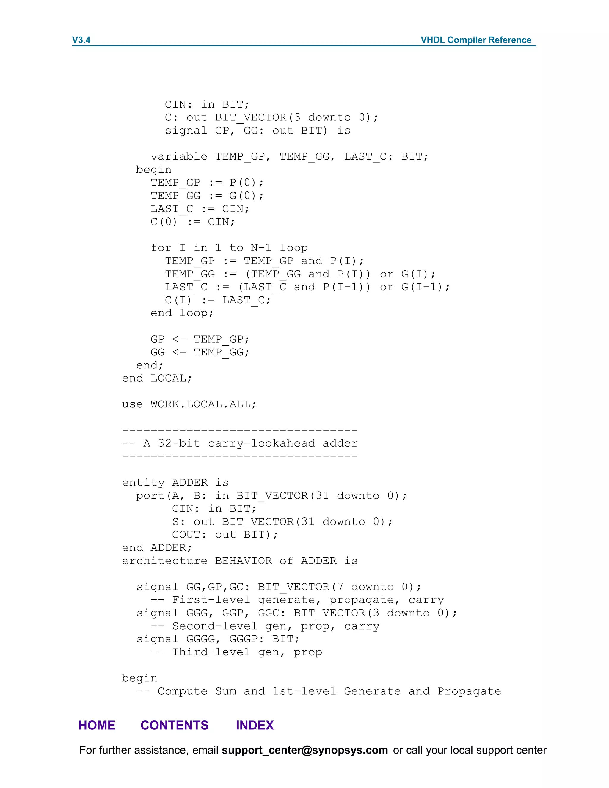 V3.4                                                               VHDL Compiler Reference




                 CIN: in BIT;
                 C: out BIT_VECTOR(3 downto 0);
                 signal GP, GG: out BIT) is

              variable TEMP_GP, TEMP_GG, LAST_C: BIT;
            begin
              TEMP_GP := P(0);
              TEMP_GG := G(0);
              LAST_C := CIN;
              C(0) := CIN;

              for I in 1 to N–1 loop
                TEMP_GP := TEMP_GP and P(I);
                TEMP_GG := (TEMP_GG and P(I)) or G(I);
                LAST_C := (LAST_C and P(I–1)) or G(I–1);
                C(I) := LAST_C;
              end loop;

             GP <= TEMP_GP;
             GG <= TEMP_GG;
           end;
         end LOCAL;

         use WORK.LOCAL.ALL;

         –––––––––––––––––––––––––––––––––
         –– A 32–bit carry–lookahead adder
         –––––––––––––––––––––––––––––––––

         entity ADDER is
           port(A, B: in BIT_VECTOR(31 downto 0);
                CIN: in BIT;
                S: out BIT_VECTOR(31 downto 0);
                COUT: out BIT);
         end ADDER;
         architecture BEHAVIOR of ADDER is

            signal GG,GP,GC: BIT_VECTOR(7 downto 0);
              –– First–level generate, propagate, carry
            signal GGG, GGP, GGC: BIT_VECTOR(3 downto 0);
              –– Second–level gen, prop, carry
            signal GGGG, GGGP: BIT;
              –– Third–level gen, prop

         begin
           –– Compute Sum and 1st–level Generate and Propagate

 HOME       CONTENTS           INDEX
 For further assistance, email support_center@synopsys.com or call your local support center
 