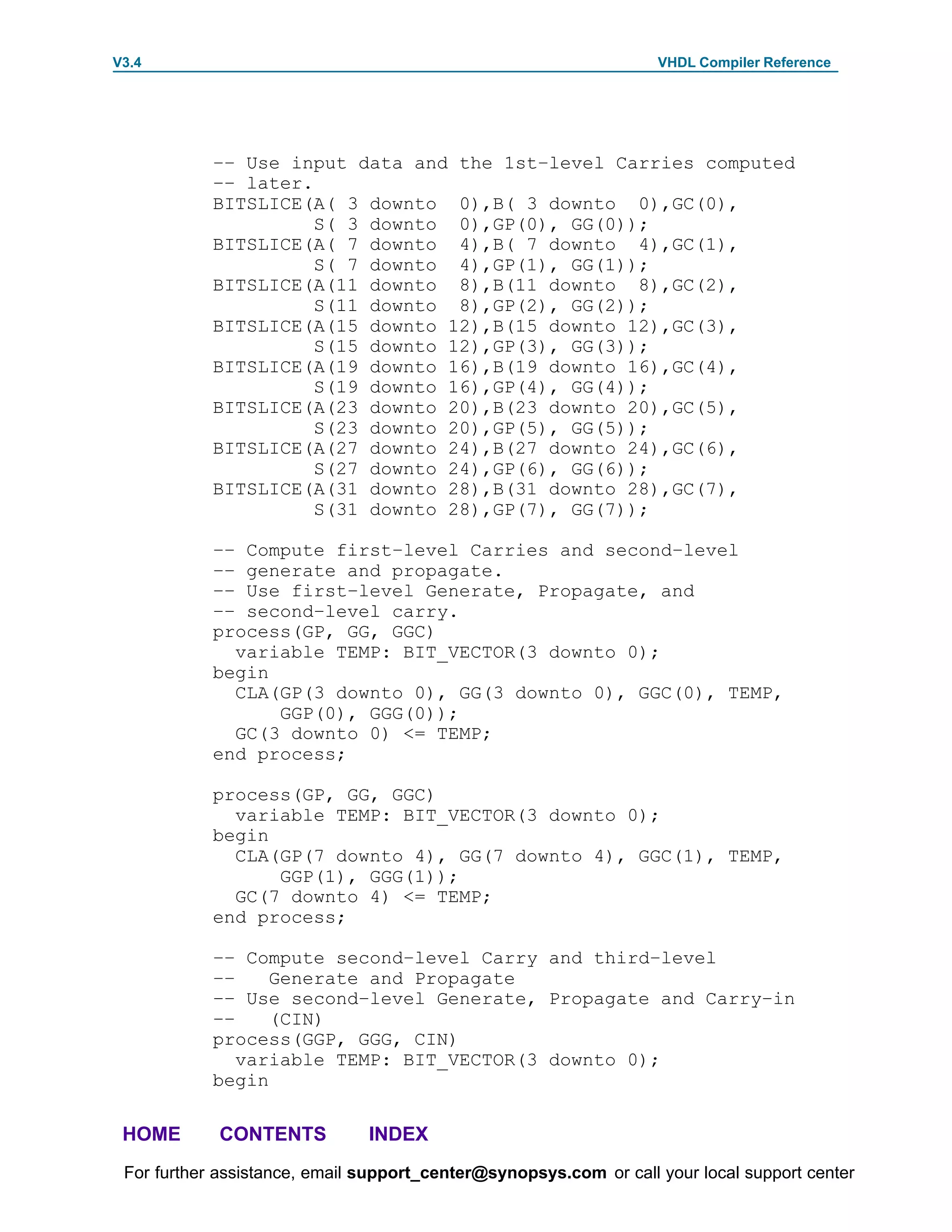 V3.4                                                               VHDL Compiler Reference




            –– Use input data and the 1st–level Carries computed
            –– later.
            BITSLICE(A( 3 downto 0),B( 3 downto 0),GC(0),
                      S( 3 downto 0),GP(0), GG(0));
            BITSLICE(A( 7 downto 4),B( 7 downto 4),GC(1),
                      S( 7 downto 4),GP(1), GG(1));
            BITSLICE(A(11 downto 8),B(11 downto 8),GC(2),
                      S(11 downto 8),GP(2), GG(2));
            BITSLICE(A(15 downto 12),B(15 downto 12),GC(3),
                      S(15 downto 12),GP(3), GG(3));
            BITSLICE(A(19 downto 16),B(19 downto 16),GC(4),
                      S(19 downto 16),GP(4), GG(4));
            BITSLICE(A(23 downto 20),B(23 downto 20),GC(5),
                      S(23 downto 20),GP(5), GG(5));
            BITSLICE(A(27 downto 24),B(27 downto 24),GC(6),
                      S(27 downto 24),GP(6), GG(6));
            BITSLICE(A(31 downto 28),B(31 downto 28),GC(7),
                      S(31 downto 28),GP(7), GG(7));

            –– Compute first–level Carries and second–level
            –– generate and propagate.
            –– Use first–level Generate, Propagate, and
            –– second–level carry.
            process(GP, GG, GGC)
              variable TEMP: BIT_VECTOR(3 downto 0);
            begin
              CLA(GP(3 downto 0), GG(3 downto 0), GGC(0), TEMP,
                  GGP(0), GGG(0));
              GC(3 downto 0) <= TEMP;
            end process;

            process(GP, GG, GGC)
              variable TEMP: BIT_VECTOR(3 downto 0);
            begin
              CLA(GP(7 downto 4), GG(7 downto 4), GGC(1), TEMP,
                  GGP(1), GGG(1));
              GC(7 downto 4) <= TEMP;
            end process;

            –– Compute second–level Carry and third–level
            ––    Generate and Propagate
            –– Use second–level Generate, Propagate and Carry–in
            ––    (CIN)
            process(GGP, GGG, CIN)
               variable TEMP: BIT_VECTOR(3 downto 0);
            begin

 HOME       CONTENTS           INDEX
 For further assistance, email support_center@synopsys.com or call your local support center
 