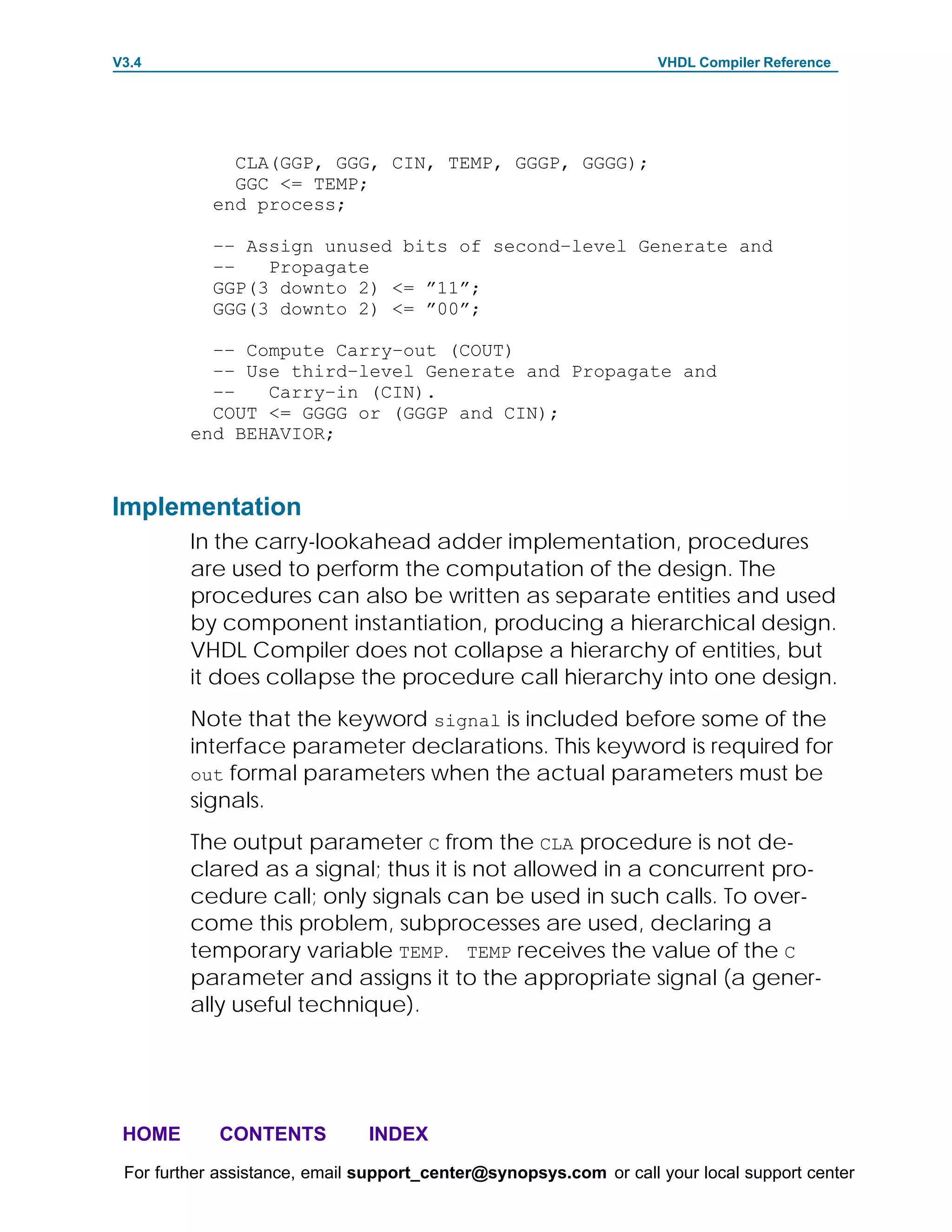 V3.4                                                               VHDL Compiler Reference




              CLA(GGP, GGG, CIN, TEMP, GGGP, GGGG);
              GGC <= TEMP;
            end process;

            –– Assign unused bits of second–level Generate and
            ––   Propagate
            GGP(3 downto 2) <= ”11”;
            GGG(3 downto 2) <= ”00”;

           –– Compute Carry–out (COUT)
           –– Use third–level Generate and Propagate and
           ––   Carry–in (CIN).
           COUT <= GGGG or (GGGP and CIN);
         end BEHAVIOR;



Implementation
         In the carry-lookahead adder implementation, procedures
         are used to perform the computation of the design. The
         procedures can also be written as separate entities and used
         by component instantiation, producing a hierarchical design.
         VHDL Compiler does not collapse a hierarchy of entities, but
         it does collapse the procedure call hierarchy into one design.
         Note that the keyword signal is included before some of the
         interface parameter declarations. This keyword is required for
         out formal parameters when the actual parameters must be
         signals.
         The output parameter C from the CLA procedure is not de-
         clared as a signal; thus it is not allowed in a concurrent pro-
         cedure call; only signals can be used in such calls. To over-
         come this problem, subprocesses are used, declaring a
         temporary variable TEMP. TEMP receives the value of the C
         parameter and assigns it to the appropriate signal (a gener-
         ally useful technique).




 HOME       CONTENTS           INDEX
 For further assistance, email support_center@synopsys.com or call your local support center
 
