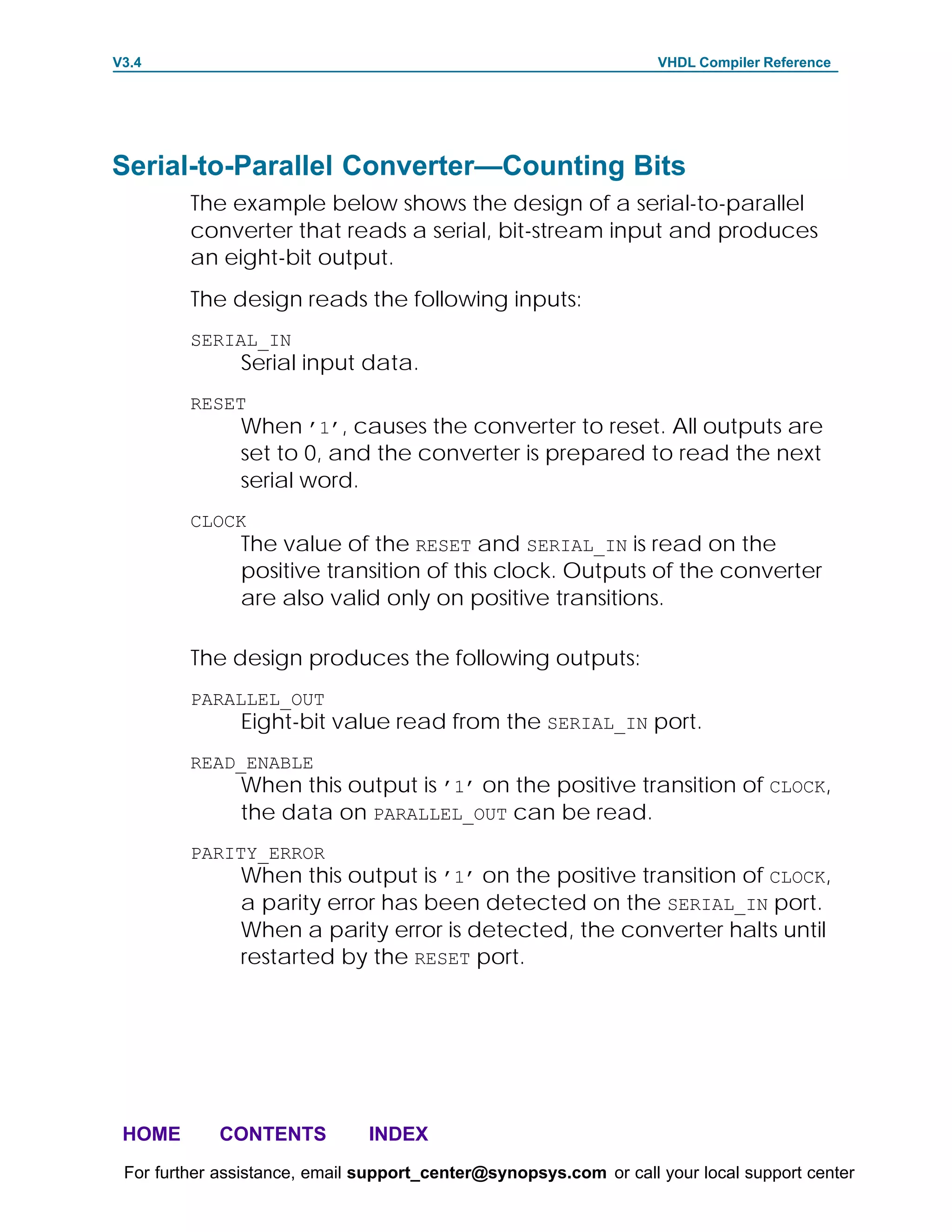 V3.4                                                               VHDL Compiler Reference




Serial-to-Parallel Converter—Counting Bits
         The example below shows the design of a serial-to-parallel
         converter that reads a serial, bit-stream input and produces
         an eight-bit output.
         The design reads the following inputs:
         SERIAL_IN
               Serial input data.
         RESET
               When ’1’, causes the converter to reset. All outputs are
               set to 0, and the converter is prepared to read the next
               serial word.
         CLOCK
               The value of the RESET and SERIAL_IN is read on the
               positive transition of this clock. Outputs of the converter
               are also valid only on positive transitions.

         The design produces the following outputs:
         PARALLEL_OUT
               Eight-bit value read from the SERIAL_IN port.
         READ_ENABLE
               When this output is ’1’ on the positive transition of CLOCK,
               the data on PARALLEL_OUT can be read.
         PARITY_ERROR
               When this output is ’1’ on the positive transition of CLOCK,
               a parity error has been detected on the SERIAL_IN port.
               When a parity error is detected, the converter halts until
               restarted by the RESET port.




 HOME       CONTENTS           INDEX
 For further assistance, email support_center@synopsys.com or call your local support center
 