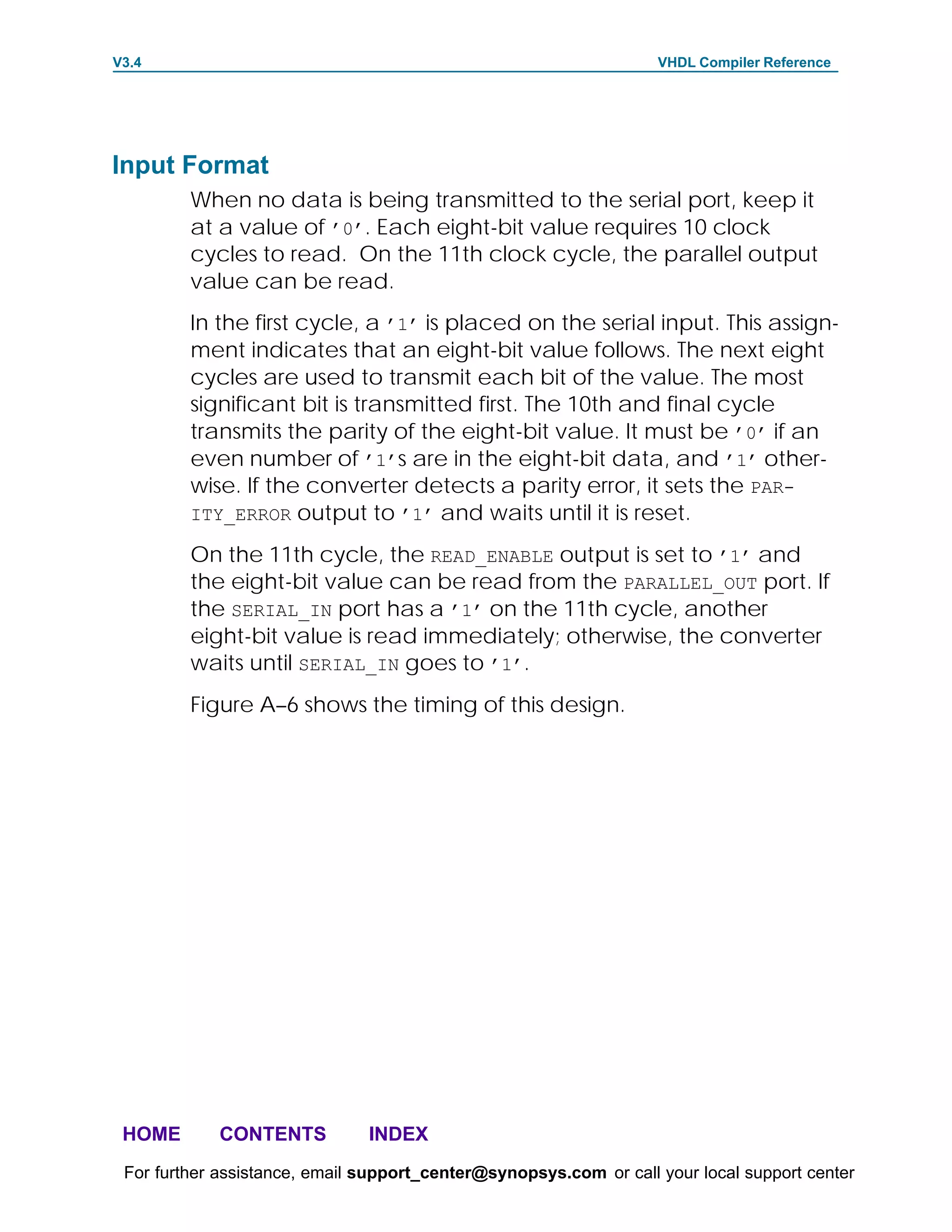 V3.4                                                               VHDL Compiler Reference




Input Format
         When no data is being transmitted to the serial port, keep it
         at a value of ’0’. Each eight-bit value requires 10 clock
         cycles to read. On the 11th clock cycle, the parallel output
         value can be read.
         In the first cycle, a ’1’ is placed on the serial input. This assign-
         ment indicates that an eight-bit value follows. The next eight
         cycles are used to transmit each bit of the value. The most
         significant bit is transmitted first. The 10th and final cycle
         transmits the parity of the eight-bit value. It must be ’0’ if an
         even number of ’1’s are in the eight-bit data, and ’1’ other-
         wise. If the converter detects a parity error, it sets the PAR-
         ITY_ERROR output to ’1’ and waits until it is reset.

         On the 11th cycle, the READ_ENABLE output is set to ’1’ and
         the eight-bit value can be read from the PARALLEL_OUT port. If
         the SERIAL_IN port has a ’1’ on the 11th cycle, another
         eight-bit value is read immediately; otherwise, the converter
         waits until SERIAL_IN goes to ’1’.
         Figure A–6 shows the timing of this design.




 HOME       CONTENTS           INDEX
 For further assistance, email support_center@synopsys.com or call your local support center
 