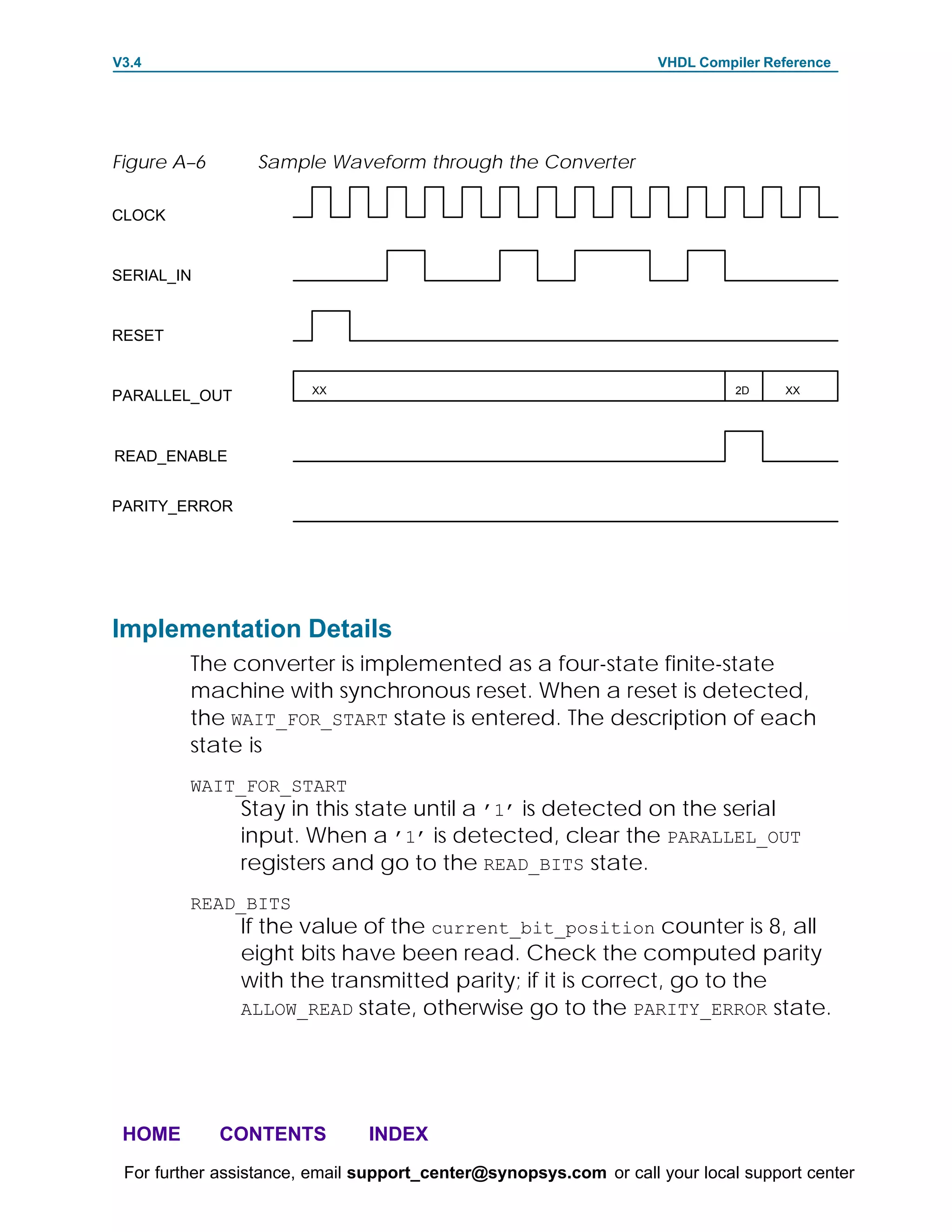 V3.4                                                               VHDL Compiler Reference




Figure A–6       Sample Waveform through the Converter

CLOCK


SERIAL_IN


RESET


                        XX                                                   2D    XX
PARALLEL_OUT


READ_ENABLE


PARITY_ERROR




Implementation Details
         The converter is implemented as a four-state finite-state
         machine with synchronous reset. When a reset is detected,
         the WAIT_FOR_START state is entered. The description of each
         state is
         WAIT_FOR_START
               Stay in this state until a ’1’ is detected on the serial
               input. When a ’1’ is detected, clear the PARALLEL_OUT
               registers and go to the READ_BITS state.
         READ_BITS
               If the value of the current_bit_position counter is 8, all
               eight bits have been read. Check the computed parity
               with the transmitted parity; if it is correct, go to the
               ALLOW_READ state, otherwise go to the PARITY_ERROR state.




 HOME        CONTENTS          INDEX
 For further assistance, email support_center@synopsys.com or call your local support center
 