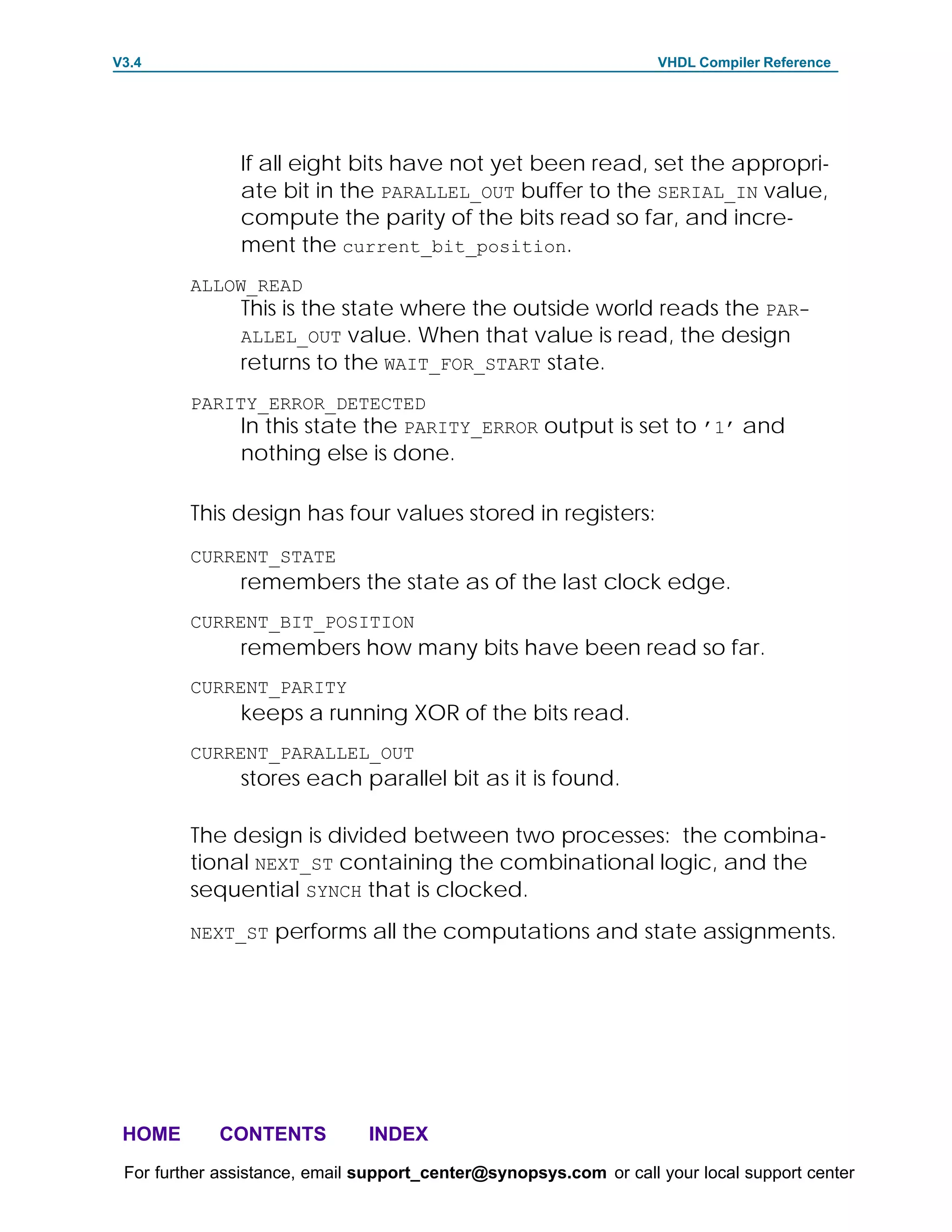 V3.4                                                               VHDL Compiler Reference




               If all eight bits have not yet been read, set the appropri-
               ate bit in the PARALLEL_OUT buffer to the SERIAL_IN value,
               compute the parity of the bits read so far, and incre-
               ment the current_bit_position.
         ALLOW_READ
               This is the state where the outside world reads the PAR-
               ALLEL_OUT value. When that value is read, the design
               returns to the WAIT_FOR_START state.
         PARITY_ERROR_DETECTED
              In this state the PARITY_ERROR output is set to ’1’ and
               nothing else is done.

         This design has four values stored in registers:
         CURRENT_STATE
               remembers the state as of the last clock edge.
         CURRENT_BIT_POSITION
               remembers how many bits have been read so far.
         CURRENT_PARITY
               keeps a running XOR of the bits read.
         CURRENT_PARALLEL_OUT
               stores each parallel bit as it is found.

         The design is divided between two processes: the combina-
         tional NEXT_ST containing the combinational logic, and the
         sequential SYNCH that is clocked.
         NEXT_ST performs all the computations and state assignments.




 HOME       CONTENTS           INDEX
 For further assistance, email support_center@synopsys.com or call your local support center
 