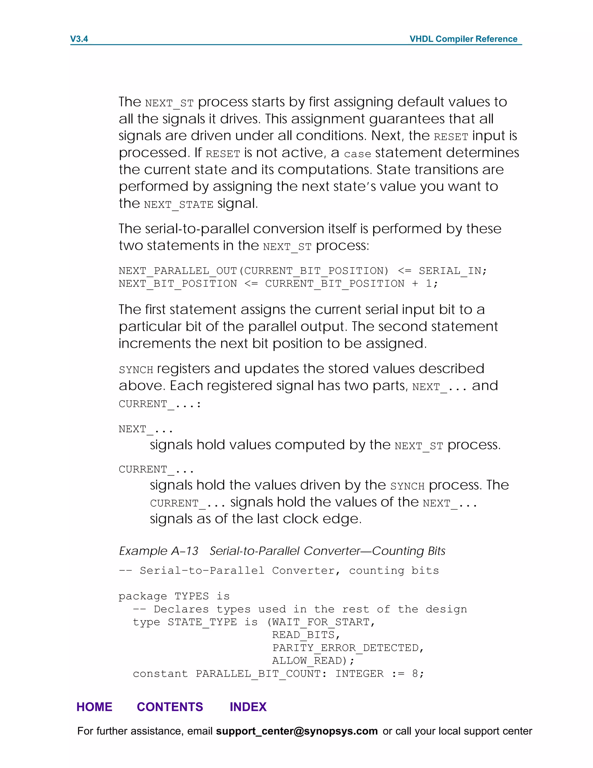 V3.4                                                               VHDL Compiler Reference




         The NEXT_ST process starts by first assigning default values to
         all the signals it drives. This assignment guarantees that all
         signals are driven under all conditions. Next, the RESET input is
         processed. If RESET is not active, a case statement determines
         the current state and its computations. State transitions are
         performed by assigning the next state’s value you want to
         the NEXT_STATE signal.
         The serial-to-parallel conversion itself is performed by these
         two statements in the NEXT_ST process:
         NEXT_PARALLEL_OUT(CURRENT_BIT_POSITION) <= SERIAL_IN;
         NEXT_BIT_POSITION <= CURRENT_BIT_POSITION + 1;

         The first statement assigns the current serial input bit to a
         particular bit of the parallel output. The second statement
         increments the next bit position to be assigned.
         SYNCH registers and updates the stored values described
         above. Each registered signal has two parts, NEXT_... and
         CURRENT_...:

         NEXT_...
               signals hold values computed by the NEXT_ST process.
         CURRENT_...
               signals hold the values driven by the SYNCH process. The
               CURRENT_... signals hold the values of the NEXT_...
               signals as of the last clock edge.

         Example A–13 Serial-to-Parallel Converter—Counting Bits
         –– Serial–to–Parallel Converter, counting bits

         package TYPES is
           –– Declares types used in the rest of the design
           type STATE_TYPE is (WAIT_FOR_START,
                               READ_BITS,
                               PARITY_ERROR_DETECTED,
                               ALLOW_READ);
           constant PARALLEL_BIT_COUNT: INTEGER := 8;

 HOME       CONTENTS           INDEX
 For further assistance, email support_center@synopsys.com or call your local support center
 
