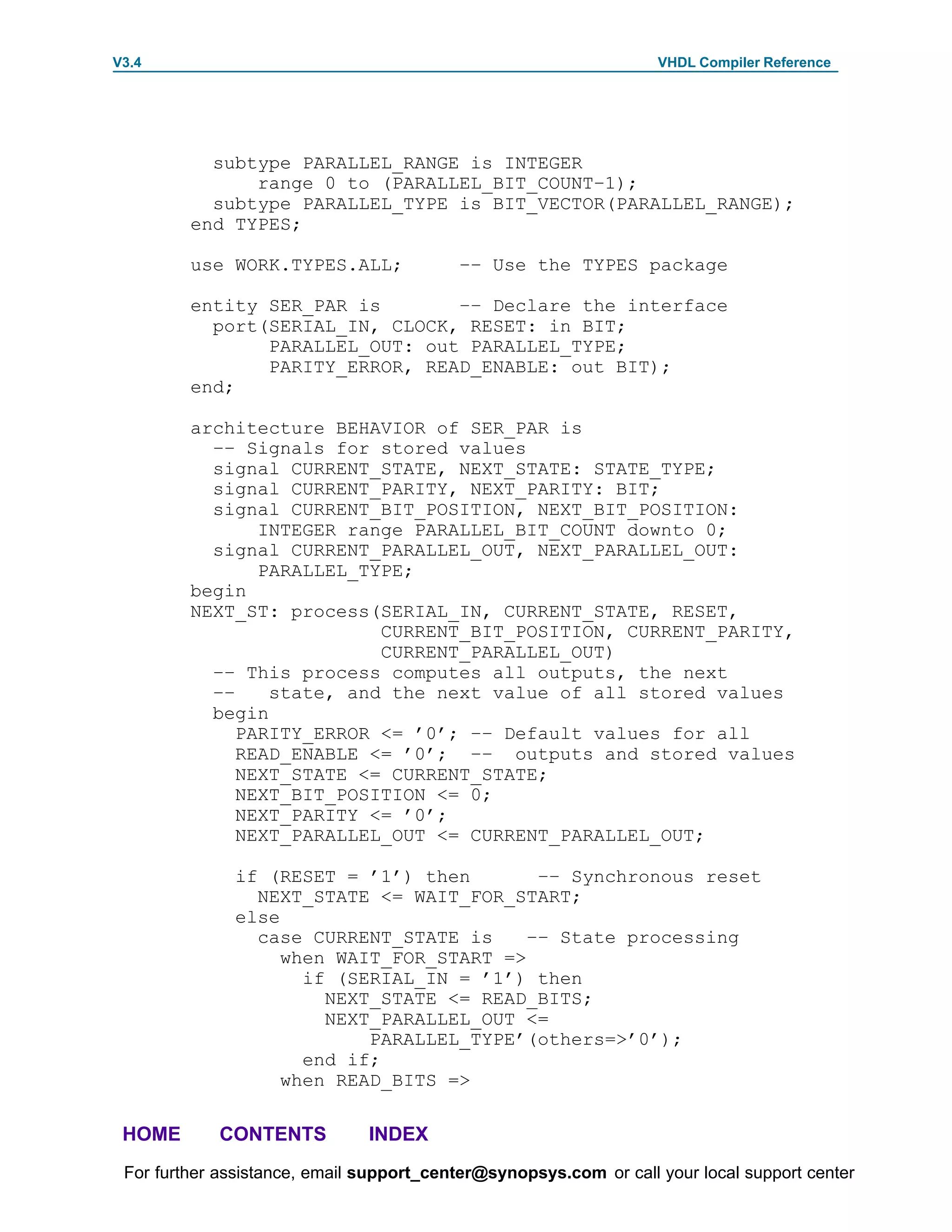 V3.4                                                               VHDL Compiler Reference




           subtype PARALLEL_RANGE is INTEGER
               range 0 to (PARALLEL_BIT_COUNT–1);
           subtype PARALLEL_TYPE is BIT_VECTOR(PARALLEL_RANGE);
         end TYPES;

         use WORK.TYPES.ALL;              –– Use the TYPES package

         entity SER_PAR is       –– Declare the interface
           port(SERIAL_IN, CLOCK, RESET: in BIT;
                PARALLEL_OUT: out PARALLEL_TYPE;
                PARITY_ERROR, READ_ENABLE: out BIT);
         end;

         architecture BEHAVIOR of SER_PAR is
           –– Signals for stored values
           signal CURRENT_STATE, NEXT_STATE: STATE_TYPE;
           signal CURRENT_PARITY, NEXT_PARITY: BIT;
           signal CURRENT_BIT_POSITION, NEXT_BIT_POSITION:
                INTEGER range PARALLEL_BIT_COUNT downto 0;
           signal CURRENT_PARALLEL_OUT, NEXT_PARALLEL_OUT:
                PARALLEL_TYPE;
         begin
         NEXT_ST: process(SERIAL_IN, CURRENT_STATE, RESET,
                           CURRENT_BIT_POSITION, CURRENT_PARITY,
                           CURRENT_PARALLEL_OUT)
           –– This process computes all outputs, the next
           ––    state, and the next value of all stored values
           begin
              PARITY_ERROR <= ’0’; –– Default values for all
              READ_ENABLE <= ’0’; –– outputs and stored values
              NEXT_STATE <= CURRENT_STATE;
              NEXT_BIT_POSITION <= 0;
              NEXT_PARITY <= ’0’;
              NEXT_PARALLEL_OUT <= CURRENT_PARALLEL_OUT;

              if (RESET = ’1’) then        –– Synchronous reset
                NEXT_STATE <= WAIT_FOR_START;
              else
                case CURRENT_STATE is     –– State processing
                   when WAIT_FOR_START =>
                     if (SERIAL_IN = ’1’) then
                       NEXT_STATE <= READ_BITS;
                       NEXT_PARALLEL_OUT <=
                           PARALLEL_TYPE’(others=>’0’);
                     end if;
                   when READ_BITS =>

 HOME       CONTENTS           INDEX
 For further assistance, email support_center@synopsys.com or call your local support center
 