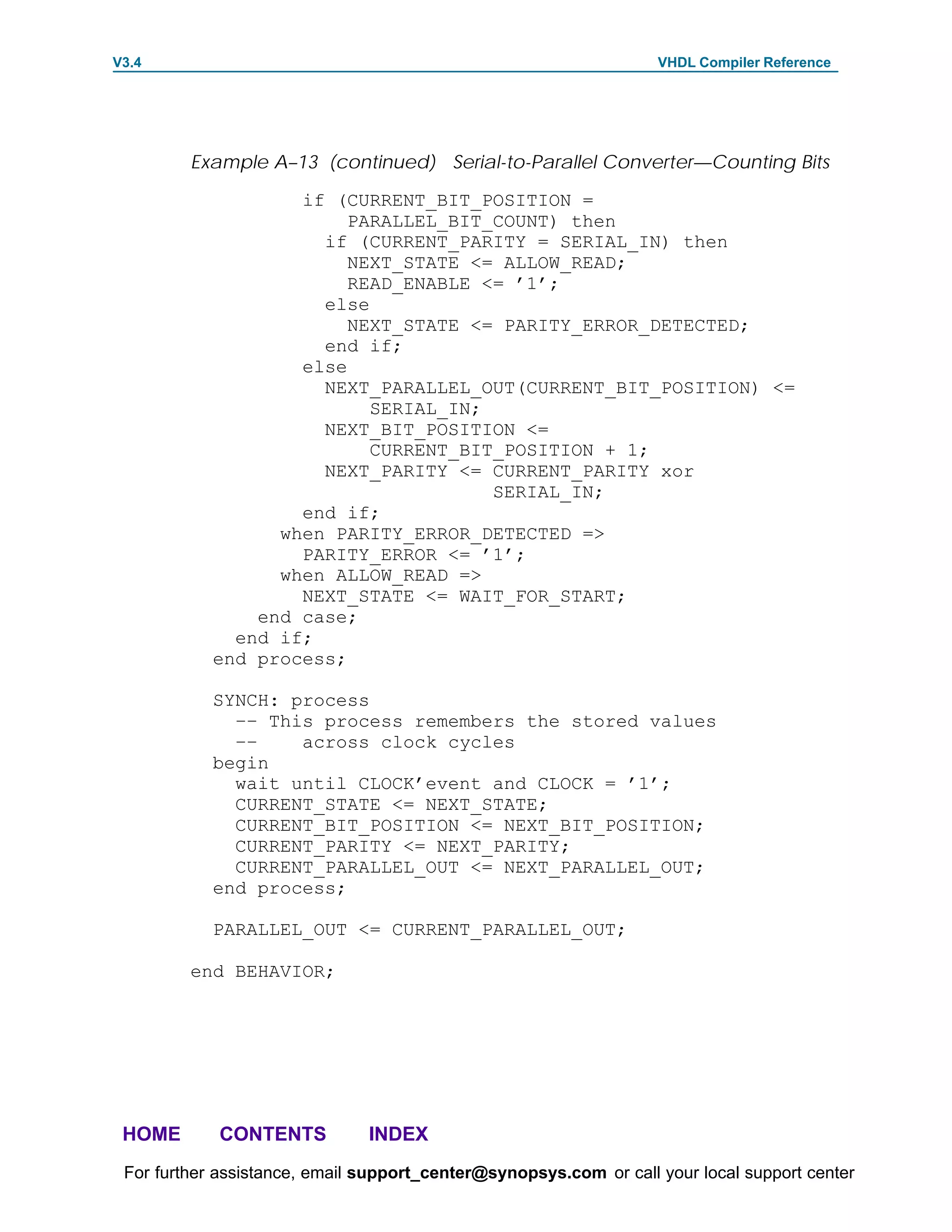 V3.4                                                               VHDL Compiler Reference




         Example A–13 (continued) Serial-to-Parallel Converter—Counting Bits

                    if (CURRENT_BIT_POSITION =
                         PARALLEL_BIT_COUNT) then
                      if (CURRENT_PARITY = SERIAL_IN) then
                         NEXT_STATE <= ALLOW_READ;
                         READ_ENABLE <= ’1’;
                      else
                         NEXT_STATE <= PARITY_ERROR_DETECTED;
                      end if;
                    else
                      NEXT_PARALLEL_OUT(CURRENT_BIT_POSITION) <=
                           SERIAL_IN;
                      NEXT_BIT_POSITION <=
                           CURRENT_BIT_POSITION + 1;
                      NEXT_PARITY <= CURRENT_PARITY xor
                                      SERIAL_IN;
                    end if;
                  when PARITY_ERROR_DETECTED =>
                    PARITY_ERROR <= ’1’;
                  when ALLOW_READ =>
                    NEXT_STATE <= WAIT_FOR_START;
                end case;
              end if;
            end process;

            SYNCH: process
              –– This process remembers the stored values
              ––    across clock cycles
            begin
              wait until CLOCK’event and CLOCK = ’1’;
              CURRENT_STATE <= NEXT_STATE;
              CURRENT_BIT_POSITION <= NEXT_BIT_POSITION;
              CURRENT_PARITY <= NEXT_PARITY;
              CURRENT_PARALLEL_OUT <= NEXT_PARALLEL_OUT;
            end process;

            PARALLEL_OUT <= CURRENT_PARALLEL_OUT;

         end BEHAVIOR;




 HOME       CONTENTS           INDEX
 For further assistance, email support_center@synopsys.com or call your local support center
 