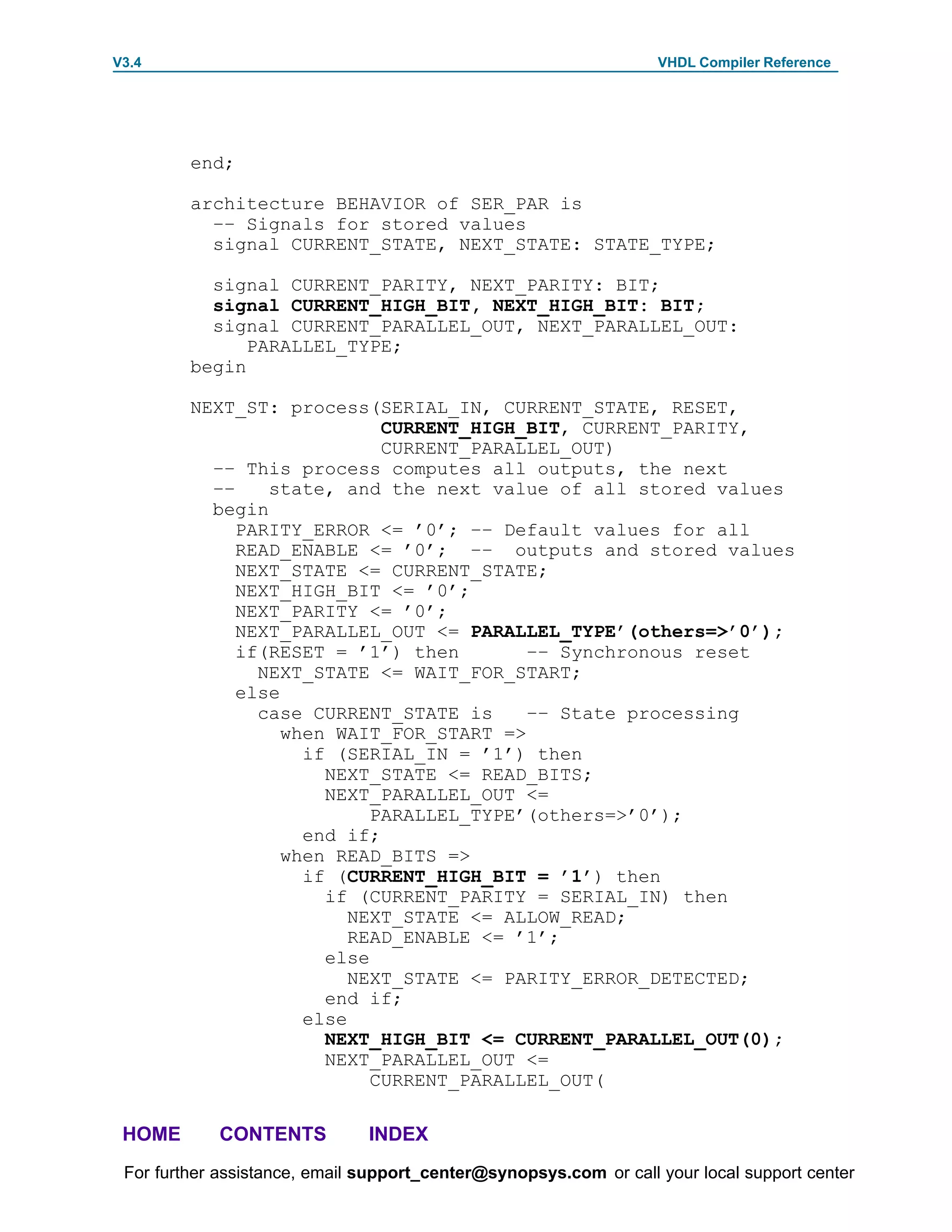 V3.4                                                               VHDL Compiler Reference




         end;

         architecture BEHAVIOR of SER_PAR is
           –– Signals for stored values
           signal CURRENT_STATE, NEXT_STATE: STATE_TYPE;

           signal CURRENT_PARITY, NEXT_PARITY: BIT;
           signal CURRENT_HIGH_BIT, NEXT_HIGH_BIT: BIT;
           signal CURRENT_PARALLEL_OUT, NEXT_PARALLEL_OUT:
               PARALLEL_TYPE;
         begin

         NEXT_ST: process(SERIAL_IN, CURRENT_STATE, RESET,
                             CURRENT_HIGH_BIT, CURRENT_PARITY,
                             CURRENT_PARALLEL_OUT)
           –– This process computes all outputs, the next
           ––    state, and the next value of all stored values
           begin
              PARITY_ERROR <= ’0’; –– Default values for all
              READ_ENABLE <= ’0’; –– outputs and stored values
              NEXT_STATE <= CURRENT_STATE;
              NEXT_HIGH_BIT <= ’0’;
              NEXT_PARITY <= ’0’;
              NEXT_PARALLEL_OUT <= PARALLEL_TYPE’(others=>’0’);
              if(RESET = ’1’) then        –– Synchronous reset
                NEXT_STATE <= WAIT_FOR_START;
              else
                case CURRENT_STATE is     –– State processing
                   when WAIT_FOR_START =>
                     if (SERIAL_IN = ’1’) then
                       NEXT_STATE <= READ_BITS;
                       NEXT_PARALLEL_OUT <=
                            PARALLEL_TYPE’(others=>’0’);
                     end if;
                   when READ_BITS =>
                     if (CURRENT_HIGH_BIT = ’1’) then
                       if (CURRENT_PARITY = SERIAL_IN) then
                          NEXT_STATE <= ALLOW_READ;
                          READ_ENABLE <= ’1’;
                       else
                          NEXT_STATE <= PARITY_ERROR_DETECTED;
                       end if;
                     else
                       NEXT_HIGH_BIT <= CURRENT_PARALLEL_OUT(0);
                       NEXT_PARALLEL_OUT <=
                            CURRENT_PARALLEL_OUT(

 HOME       CONTENTS           INDEX
 For further assistance, email support_center@synopsys.com or call your local support center
 