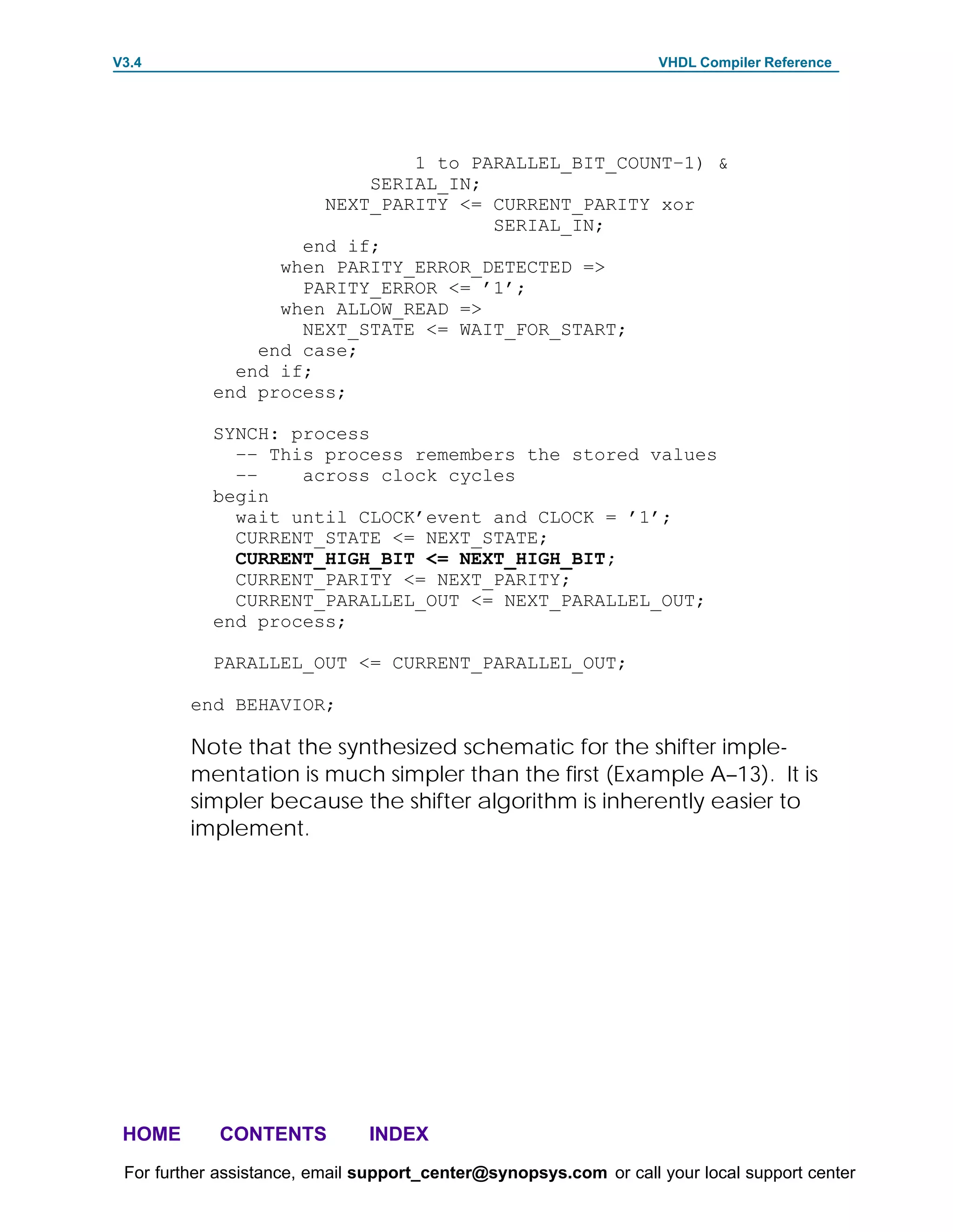 V3.4                                                               VHDL Compiler Reference




                              1 to PARALLEL_BIT_COUNT–1) &
                          SERIAL_IN;
                      NEXT_PARITY <= CURRENT_PARITY xor
                                     SERIAL_IN;
                    end if;
                  when PARITY_ERROR_DETECTED =>
                    PARITY_ERROR <= ’1’;
                  when ALLOW_READ =>
                    NEXT_STATE <= WAIT_FOR_START;
                end case;
              end if;
            end process;

            SYNCH: process
              –– This process remembers the stored values
              ––    across clock cycles
            begin
              wait until CLOCK’event and CLOCK = ’1’;
              CURRENT_STATE <= NEXT_STATE;
              CURRENT_HIGH_BIT <= NEXT_HIGH_BIT;
              CURRENT_PARITY <= NEXT_PARITY;
              CURRENT_PARALLEL_OUT <= NEXT_PARALLEL_OUT;
            end process;

            PARALLEL_OUT <= CURRENT_PARALLEL_OUT;

         end BEHAVIOR;

         Note that the synthesized schematic for the shifter imple-
         mentation is much simpler than the first (Example A–13). It is
         simpler because the shifter algorithm is inherently easier to
         implement.




 HOME       CONTENTS           INDEX
 For further assistance, email support_center@synopsys.com or call your local support center
 