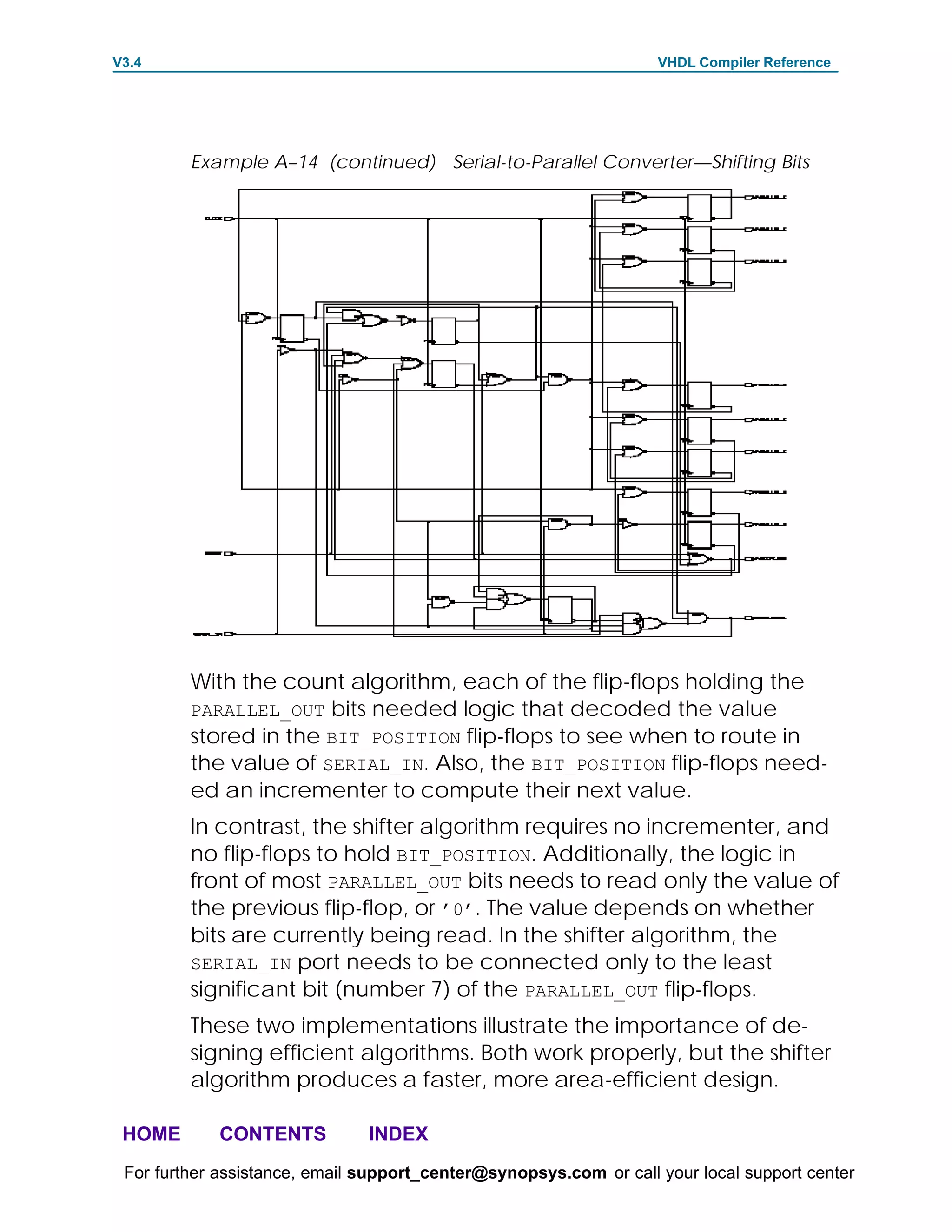 V3.4                                                               VHDL Compiler Reference




         Example A–14 (continued) Serial-to-Parallel Converter—Shifting Bits




         With the count algorithm, each of the flip-flops holding the
         PARALLEL_OUT bits needed logic that decoded the value
         stored in the BIT_POSITION flip-flops to see when to route in
         the value of SERIAL_IN. Also, the BIT_POSITION flip-flops need-
         ed an incrementer to compute their next value.
         In contrast, the shifter algorithm requires no incrementer, and
         no flip-flops to hold BIT_POSITION. Additionally, the logic in
         front of most PARALLEL_OUT bits needs to read only the value of
         the previous flip-flop, or ’0’. The value depends on whether
         bits are currently being read. In the shifter algorithm, the
         SERIAL_IN port needs to be connected only to the least
         significant bit (number 7) of the PARALLEL_OUT flip-flops.
         These two implementations illustrate the importance of de-
         signing efficient algorithms. Both work properly, but the shifter
         algorithm produces a faster, more area-efficient design.

 HOME       CONTENTS           INDEX
 For further assistance, email support_center@synopsys.com or call your local support center
 