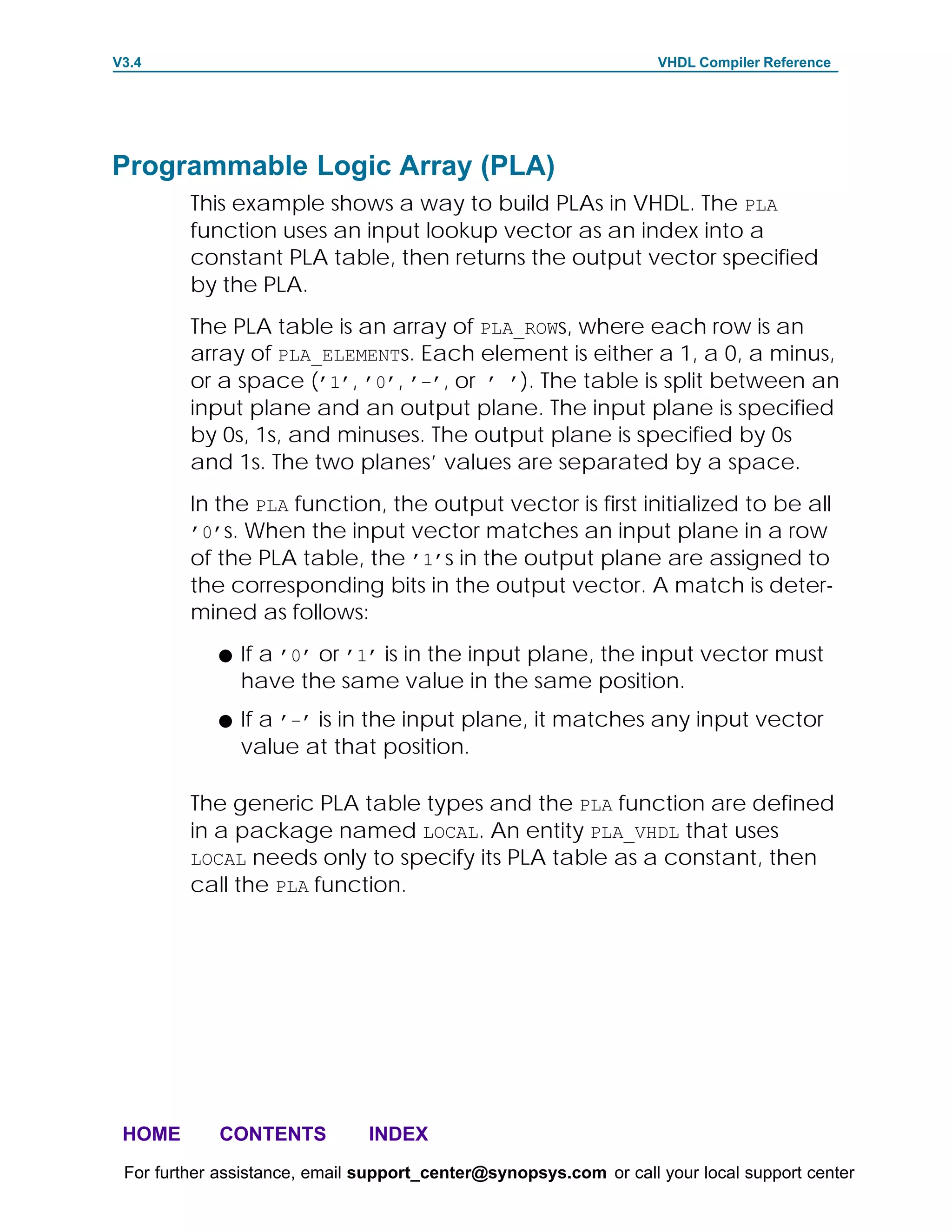 V3.4                                                               VHDL Compiler Reference




Programmable Logic Array (PLA)
         This example shows a way to build PLAs in VHDL. The PLA
         function uses an input lookup vector as an index into a
         constant PLA table, then returns the output vector specified
         by the PLA.
         The PLA table is an array of PLA_ROWs, where each row is an
         array of PLA_ELEMENTs. Each element is either a 1, a 0, a minus,
         or a space (’1’, ’0’, ’–’, or ’ ’). The table is split between an
         input plane and an output plane. The input plane is specified
         by 0s, 1s, and minuses. The output plane is specified by 0s
         and 1s. The two planes’ values are separated by a space.
         In the PLA function, the output vector is first initialized to be all
         ’0’s. When the input vector matches an input plane in a row
         of the PLA table, the ’1’s in the output plane are assigned to
         the corresponding bits in the output vector. A match is deter-
         mined as follows:
            F   If a ’0’ or ’1’ is in the input plane, the input vector must
                have the same value in the same position.
            F   If a ’–’ is in the input plane, it matches any input vector
                value at that position.

         The generic PLA table types and the PLA function are defined
         in a package named LOCAL. An entity PLA_VHDL that uses
         LOCAL needs only to specify its PLA table as a constant, then
         call the PLA function.




 HOME       CONTENTS           INDEX
 For further assistance, email support_center@synopsys.com or call your local support center
 