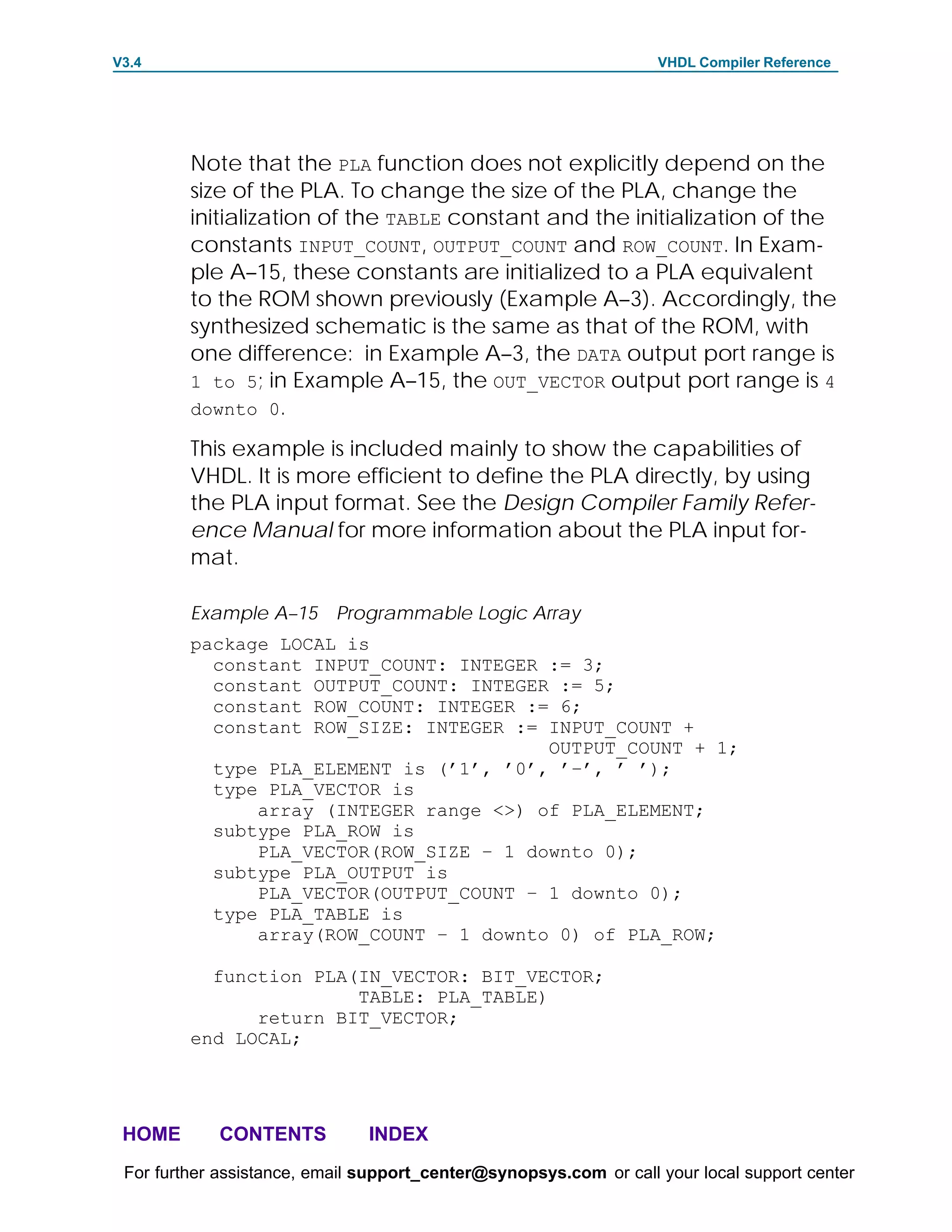 V3.4                                                               VHDL Compiler Reference




         Note that the PLA function does not explicitly depend on the
         size of the PLA. To change the size of the PLA, change the
         initialization of the TABLE constant and the initialization of the
         constants INPUT_COUNT, OUTPUT_COUNT and ROW_COUNT. In Exam-
         ple A–15, these constants are initialized to a PLA equivalent
         to the ROM shown previously (Example A–3). Accordingly, the
         synthesized schematic is the same as that of the ROM, with
         one difference: in Example A–3, the DATA output port range is
         1 to 5; in Example A–15, the OUT_VECTOR output port range is 4
         downto 0.

         This example is included mainly to show the capabilities of
         VHDL. It is more efficient to define the PLA directly, by using
         the PLA input format. See the Design Compiler Family Refer-
         ence Manual for more information about the PLA input for-
         mat.

         Example A–15 Programmable Logic Array
         package LOCAL is
           constant INPUT_COUNT: INTEGER := 3;
           constant OUTPUT_COUNT: INTEGER := 5;
           constant ROW_COUNT: INTEGER := 6;
           constant ROW_SIZE: INTEGER := INPUT_COUNT +
                                         OUTPUT_COUNT + 1;
           type PLA_ELEMENT is (’1’, ’0’, ’–’, ’ ’);
           type PLA_VECTOR is
               array (INTEGER range <>) of PLA_ELEMENT;
           subtype PLA_ROW is
               PLA_VECTOR(ROW_SIZE – 1 downto 0);
           subtype PLA_OUTPUT is
               PLA_VECTOR(OUTPUT_COUNT – 1 downto 0);
           type PLA_TABLE is
               array(ROW_COUNT – 1 downto 0) of PLA_ROW;

           function PLA(IN_VECTOR: BIT_VECTOR;
                        TABLE: PLA_TABLE)
               return BIT_VECTOR;
         end LOCAL;




 HOME       CONTENTS           INDEX
 For further assistance, email support_center@synopsys.com or call your local support center
 