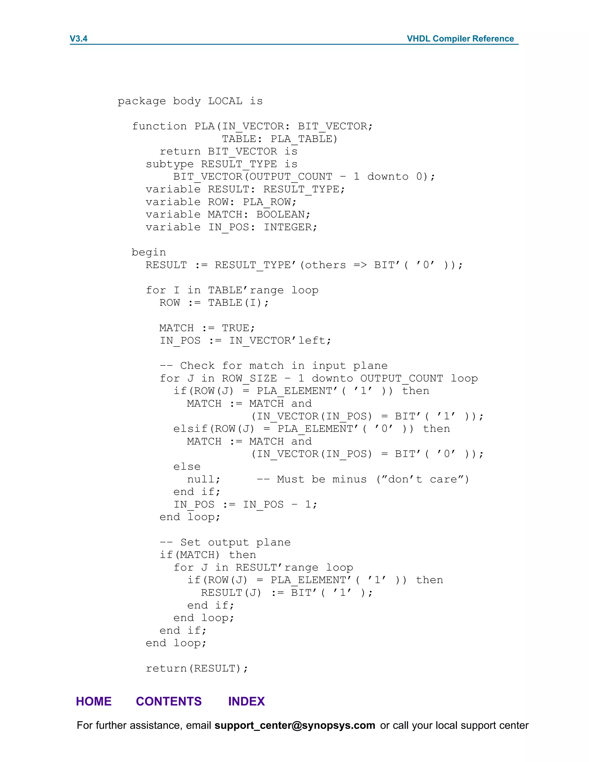 V3.4                                                               VHDL Compiler Reference




         package body LOCAL is

            function PLA(IN_VECTOR: BIT_VECTOR;
                         TABLE: PLA_TABLE)
                return BIT_VECTOR is
              subtype RESULT_TYPE is
                  BIT_VECTOR(OUTPUT_COUNT – 1 downto 0);
              variable RESULT: RESULT_TYPE;
              variable ROW: PLA_ROW;
              variable MATCH: BOOLEAN;
              variable IN_POS: INTEGER;

            begin
              RESULT := RESULT_TYPE’(others => BIT’( ’0’ ));

              for I in TABLE’range loop
                ROW := TABLE(I);

                 MATCH := TRUE;
                 IN_POS := IN_VECTOR’left;

                 –– Check for match in input plane
                 for J in ROW_SIZE – 1 downto OUTPUT_COUNT loop
                   if(ROW(J) = PLA_ELEMENT’( ’1’ )) then
                     MATCH := MATCH and
                              (IN_VECTOR(IN_POS) = BIT’( ’1’ ));
                   elsif(ROW(J) = PLA_ELEMENT’( ’0’ )) then
                     MATCH := MATCH and
                              (IN_VECTOR(IN_POS) = BIT’( ’0’ ));
                   else
                     null;     –– Must be minus (”don’t care”)
                   end if;
                   IN_POS := IN_POS – 1;
                 end loop;

                –– Set output plane
                if(MATCH) then
                  for J in RESULT’range loop
                    if(ROW(J) = PLA_ELEMENT’( ’1’ )) then
                      RESULT(J) := BIT’( ’1’ );
                    end if;
                  end loop;
                end if;
              end loop;

              return(RESULT);

 HOME       CONTENTS           INDEX
 For further assistance, email support_center@synopsys.com or call your local support center
 