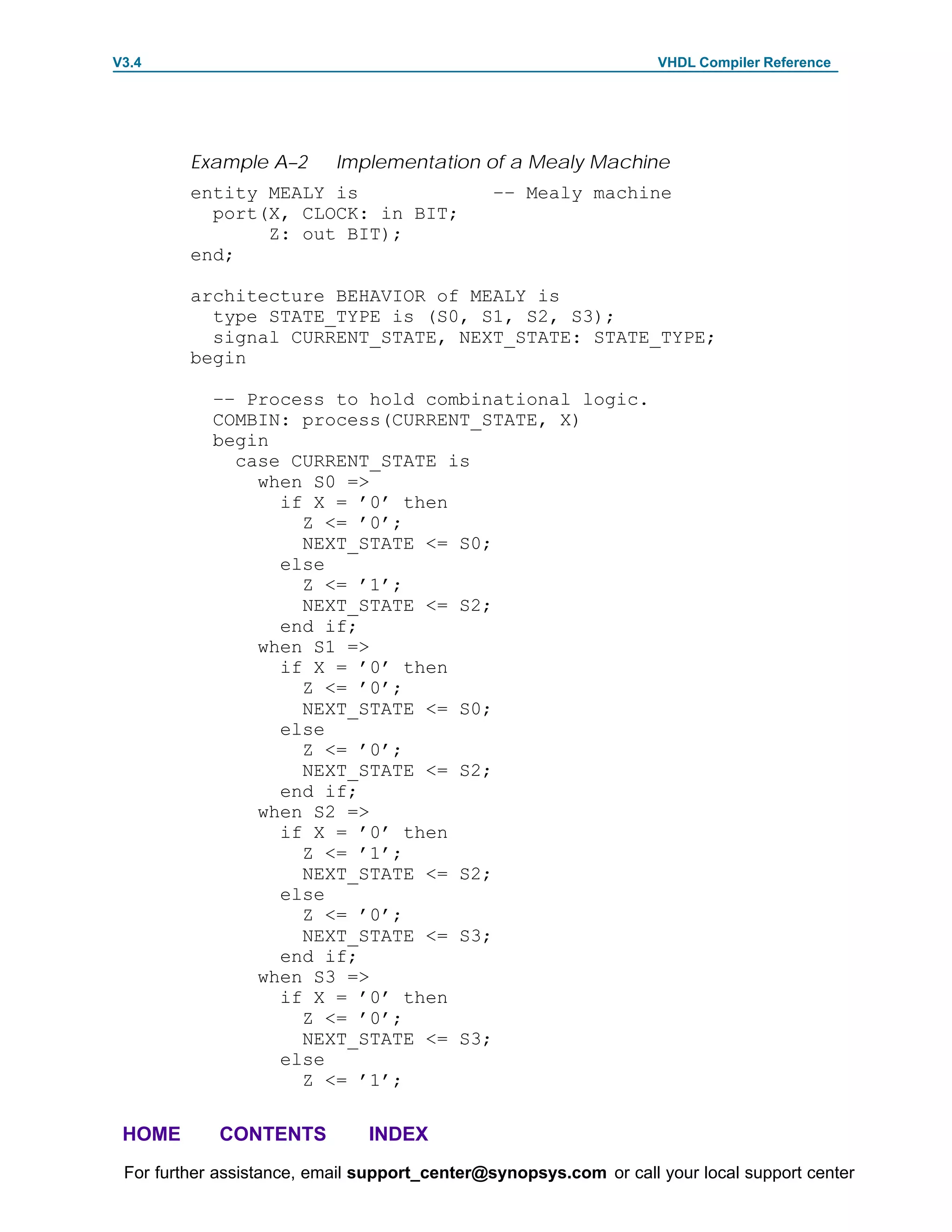 V3.4                                                               VHDL Compiler Reference




         Example A–2       Implementation of a Mealy Machine
         entity MEALY is                      –– Mealy machine
           port(X, CLOCK: in BIT;
                Z: out BIT);
         end;

         architecture BEHAVIOR of MEALY is
           type STATE_TYPE is (S0, S1, S2, S3);
           signal CURRENT_STATE, NEXT_STATE: STATE_TYPE;
         begin

            –– Process to hold combinational logic.
            COMBIN: process(CURRENT_STATE, X)
            begin
              case CURRENT_STATE is
                when S0 =>
                  if X = ’0’ then
                    Z <= ’0’;
                    NEXT_STATE <= S0;
                  else
                    Z <= ’1’;
                    NEXT_STATE <= S2;
                  end if;
                when S1 =>
                  if X = ’0’ then
                    Z <= ’0’;
                    NEXT_STATE <= S0;
                  else
                    Z <= ’0’;
                    NEXT_STATE <= S2;
                  end if;
                when S2 =>
                  if X = ’0’ then
                    Z <= ’1’;
                    NEXT_STATE <= S2;
                  else
                    Z <= ’0’;
                    NEXT_STATE <= S3;
                  end if;
                when S3 =>
                  if X = ’0’ then
                    Z <= ’0’;
                    NEXT_STATE <= S3;
                  else
                    Z <= ’1’;

 HOME       CONTENTS           INDEX
 For further assistance, email support_center@synopsys.com or call your local support center
 