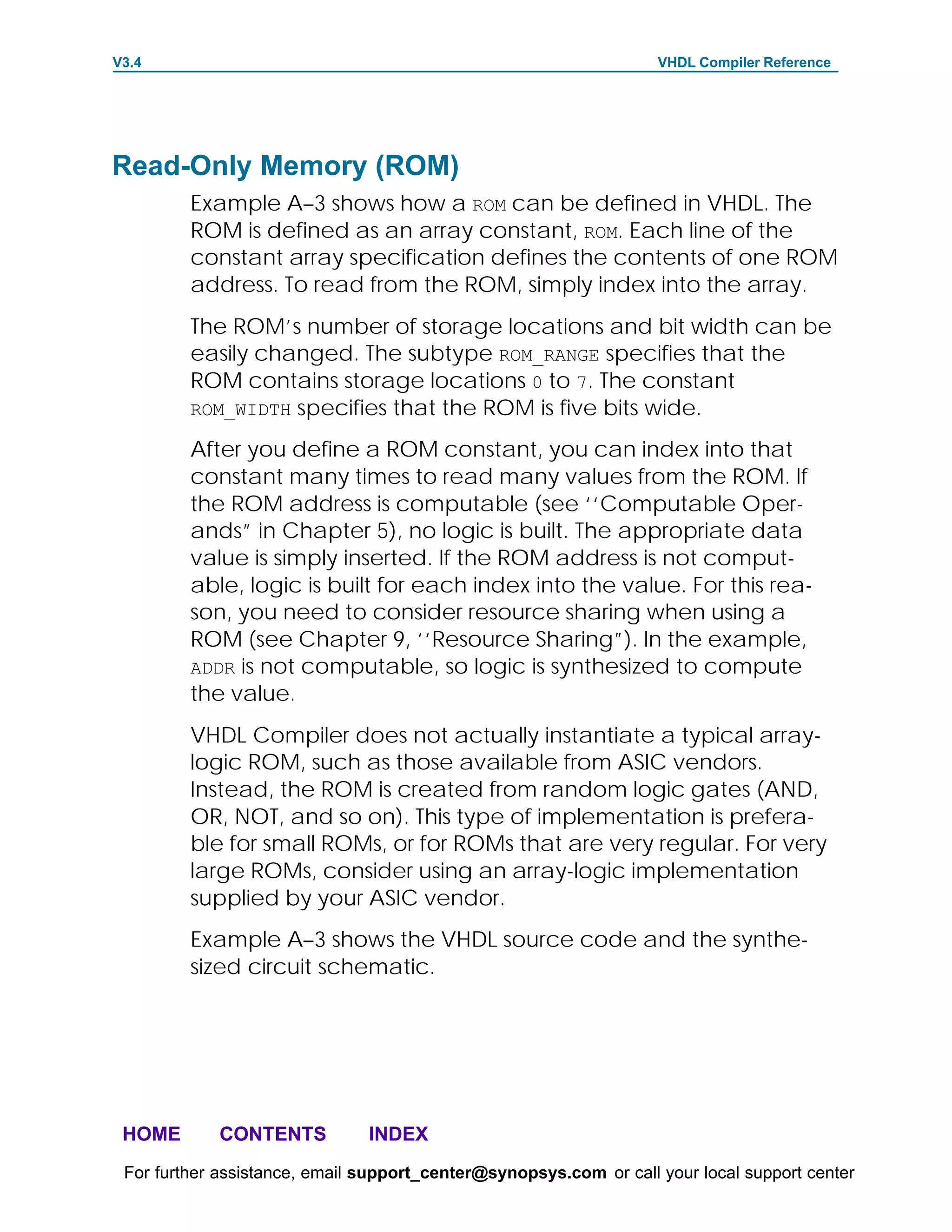 V3.4                                                               VHDL Compiler Reference




Read-Only Memory (ROM)
         Example A–3 shows how a ROM can be defined in VHDL. The
         ROM is defined as an array constant, ROM. Each line of the
         constant array specification defines the contents of one ROM
         address. To read from the ROM, simply index into the array.
         The ROM’s number of storage locations and bit width can be
         easily changed. The subtype ROM_RANGE specifies that the
         ROM contains storage locations 0 to 7. The constant
         ROM_WIDTH specifies that the ROM is five bits wide.

         After you define a ROM constant, you can index into that
         constant many times to read many values from the ROM. If
         the ROM address is computable (see ‘‘Computable Oper-
         ands” in Chapter 5), no logic is built. The appropriate data
         value is simply inserted. If the ROM address is not comput-
         able, logic is built for each index into the value. For this rea-
         son, you need to consider resource sharing when using a
         ROM (see Chapter 9, ‘‘Resource Sharing”). In the example,
         ADDR is not computable, so logic is synthesized to compute
         the value.
         VHDL Compiler does not actually instantiate a typical array-
         logic ROM, such as those available from ASIC vendors.
         Instead, the ROM is created from random logic gates (AND,
         OR, NOT, and so on). This type of implementation is prefera-
         ble for small ROMs, or for ROMs that are very regular. For very
         large ROMs, consider using an array-logic implementation
         supplied by your ASIC vendor.
         Example A–3 shows the VHDL source code and the synthe-
         sized circuit schematic.




 HOME       CONTENTS           INDEX
 For further assistance, email support_center@synopsys.com or call your local support center
 
