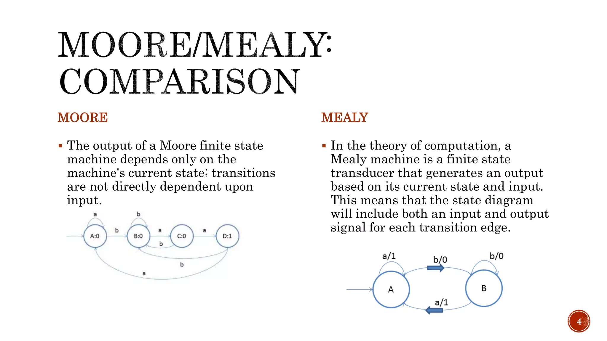 MOORE
 The output of a Moore finite state
machine depends only on the
machine's current state; transitions
are not directly dependent upon
input.
MEALY
 In the theory of computation, a
Mealy machine is a finite state
transducer that generates an output
based on its current state and input.
This means that the state diagram
will include both an input and output
signal for each transition edge.
4
 