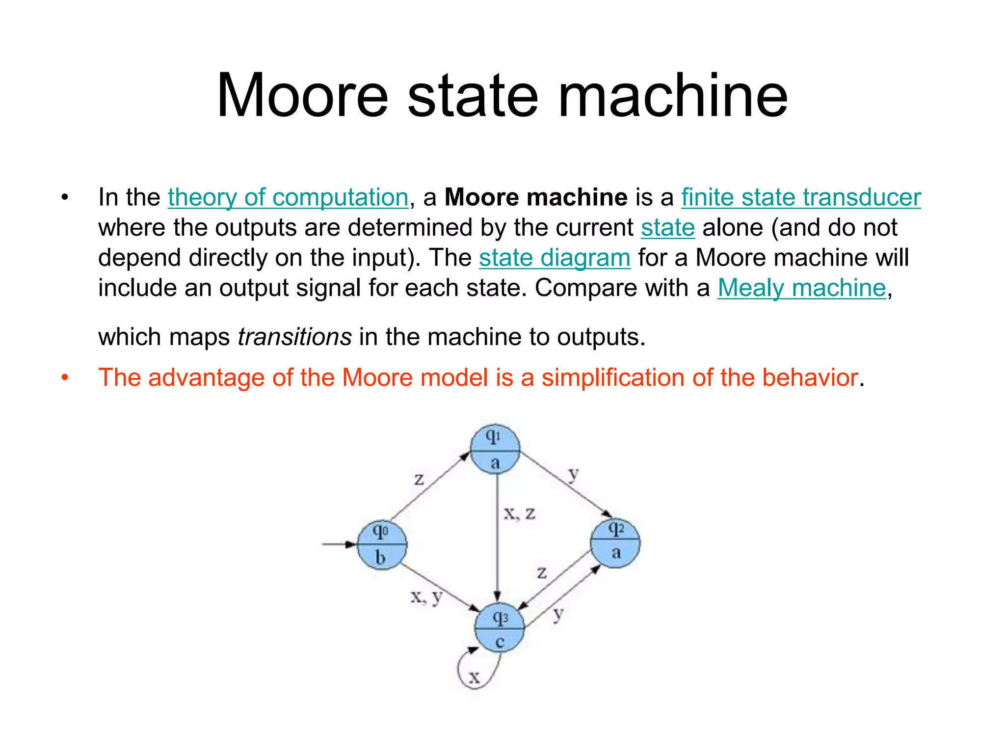 Moore state machine
•   In the theory of computation, a Moore machine is a finite state transducer
    where the outputs are determined by the current state alone (and do not
    depend directly on the input). The state diagram for a Moore machine will
    include an output signal for each state. Compare with a Mealy machine,
    which maps transitions in the machine to outputs.
•   The advantage of the Moore model is a simplification of the behavior.
 