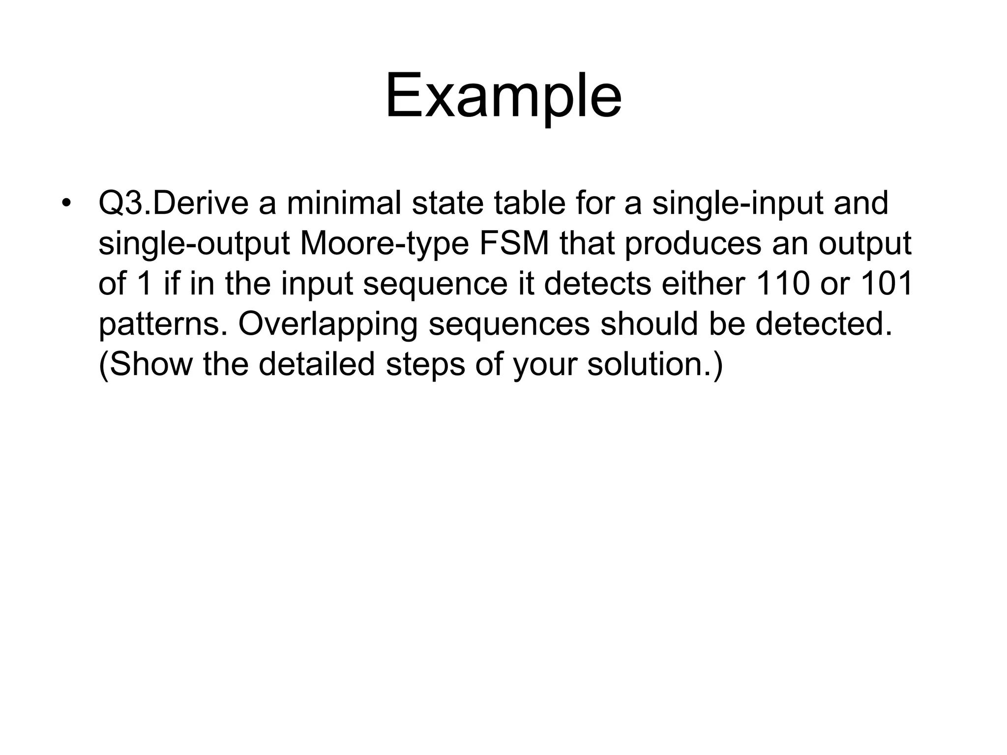 Example
• Q3.Derive a minimal state table for a single-input and
  single-output Moore-type FSM that produces an output
  of 1 if in the input sequence it detects either 110 or 101
  patterns. Overlapping sequences should be detected.
  (Show the detailed steps of your solution.)
 