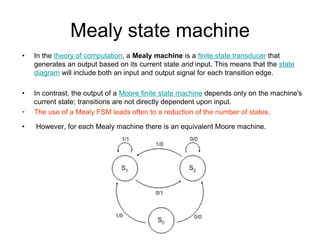Mealy state machine
•   In the theory of computation, a Mealy machine is a finite state transducer that
    generates an output based on its current state and input. This means that the state
    diagram will include both an input and output signal for each transition edge.

•   In contrast, the output of a Moore finite state machine depends only on the machine's
    current state; transitions are not directly dependent upon input.
•   The use of a Mealy FSM leads often to a reduction of the number of states.

•   However, for each Mealy machine there is an equivalent Moore machine.
 