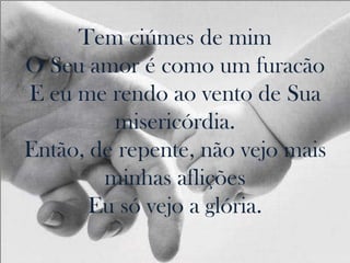 Tem ciúmes de mim
O Seu amor é como um furacão
E eu me rendo ao vento de Sua
         misericórdia.
Então, de repente, não vejo mais
        minhas aflições
       Eu só vejo a glória.
 