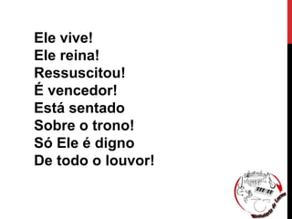 Ele vive!
Ele reina!
Ressuscitou!
É vencedor!
Está sentado
Sobre o trono!
Só Ele é digno
De todo o louvor!
 