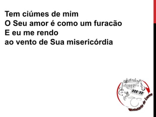 Tem ciúmes de mim
O Seu amor é como um furacão
E eu me rendo
ao vento de Sua misericórdia
 