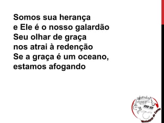 Somos sua herança
e Ele é o nosso galardão
Seu olhar de graça
nos atrai à redenção
Se a graça é um oceano,
estamos afogando
 