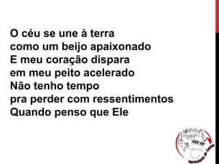 O céu se une à terra
como um beijo apaixonado
E meu coração dispara
em meu peito acelerado
Não tenho tempo
pra perder com ressentimentos
Quando penso que Ele
 
