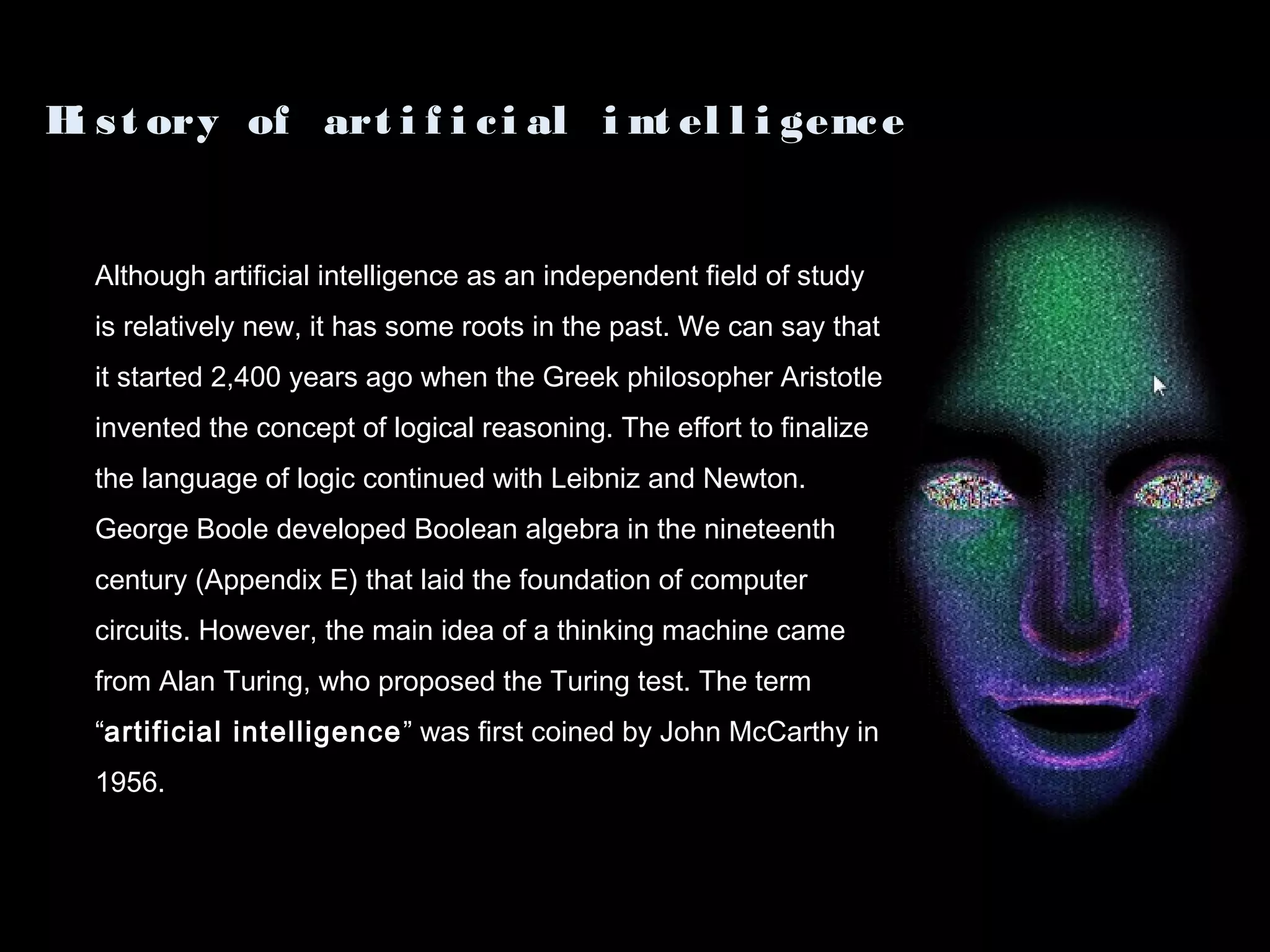 Although artificial intelligence as an independent field of study
is relatively new, it has some roots in the past. We can say that
it started 2,400 years ago when the Greek philosopher Aristotle
invented the concept of logical reasoning. The effort to finalize
the language of logic continued with Leibniz and Newton.
George Boole developed Boolean algebra in the nineteenth
century (Appendix E) that laid the foundation of computer
circuits. However, the main idea of a thinking machine came
from Alan Turing, who proposed the Turing test. The term
“artificial intelligence” was first coined by John McCarthy in
1956.
Hi st ory of art i f i ci al i nt el l i gence
 