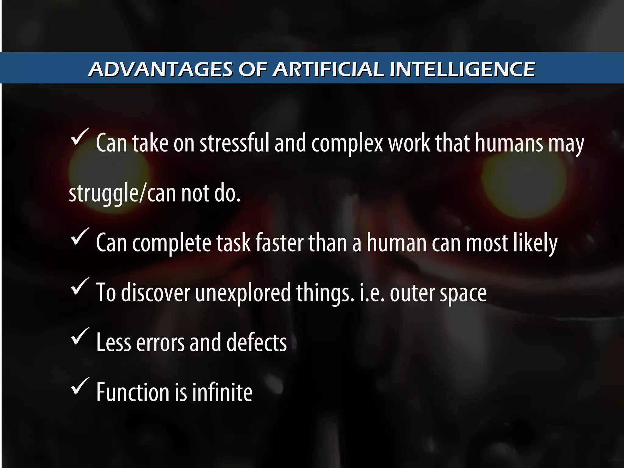 ADVANTAGES OF ARTIFICIAL INTELLIGENCEADVANTAGES OF ARTIFICIAL INTELLIGENCE
 Can take on stressful and complex work that humans may
struggle/can not do.
 Can complete task faster than a human can most likely
 To discover unexplored things. i.e. outer space
 Less errors and defects
 Function is infinite
 