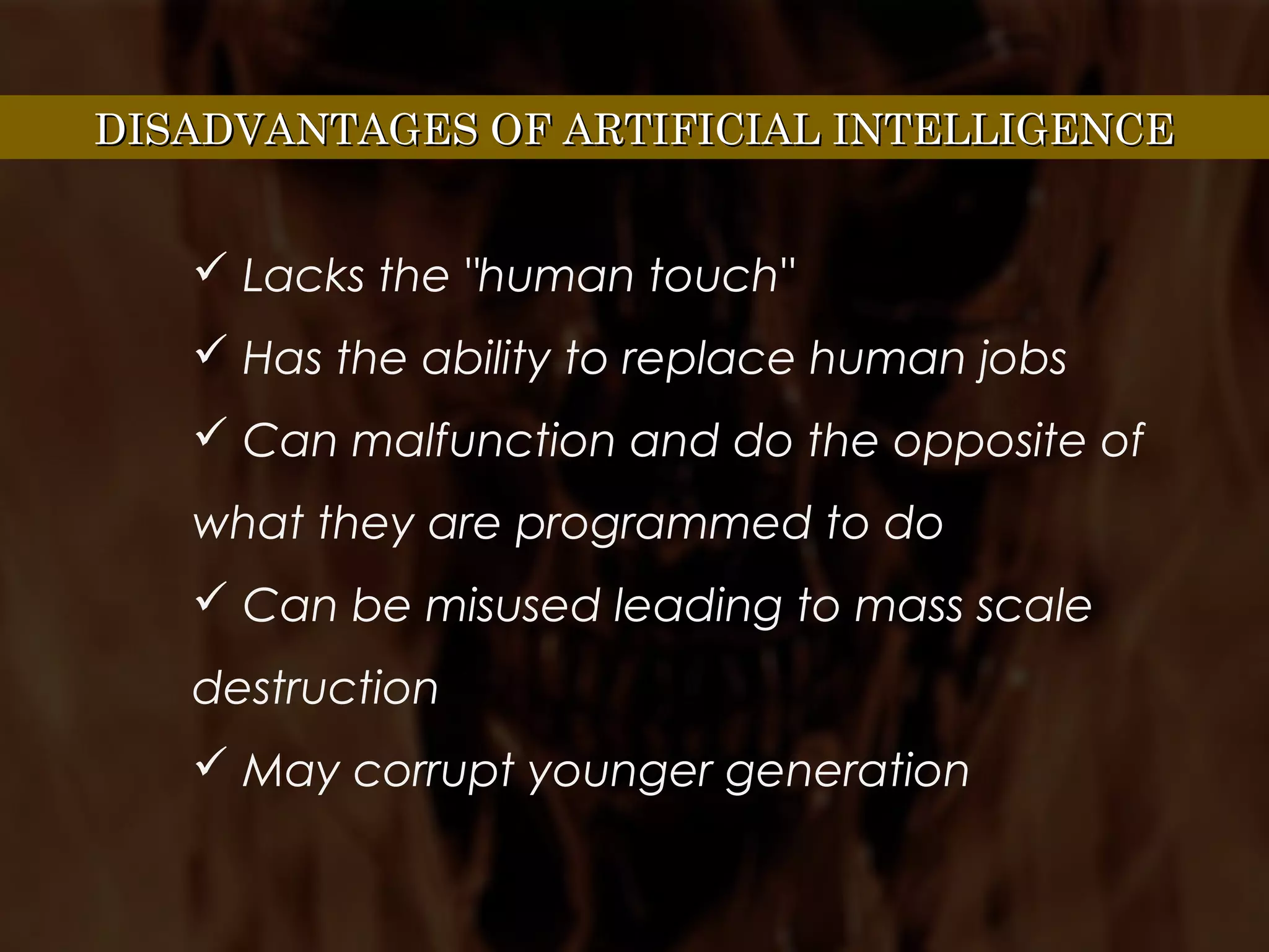 DISADVANTAGES OF ARTIFICIAL INTELLIGENCEDISADVANTAGES OF ARTIFICIAL INTELLIGENCE
 Lacks the "human touch"
 Has the ability to replace human jobs
 Can malfunction and do the opposite of
what they are programmed to do
 Can be misused leading to mass scale
destruction
 May corrupt younger generation
 