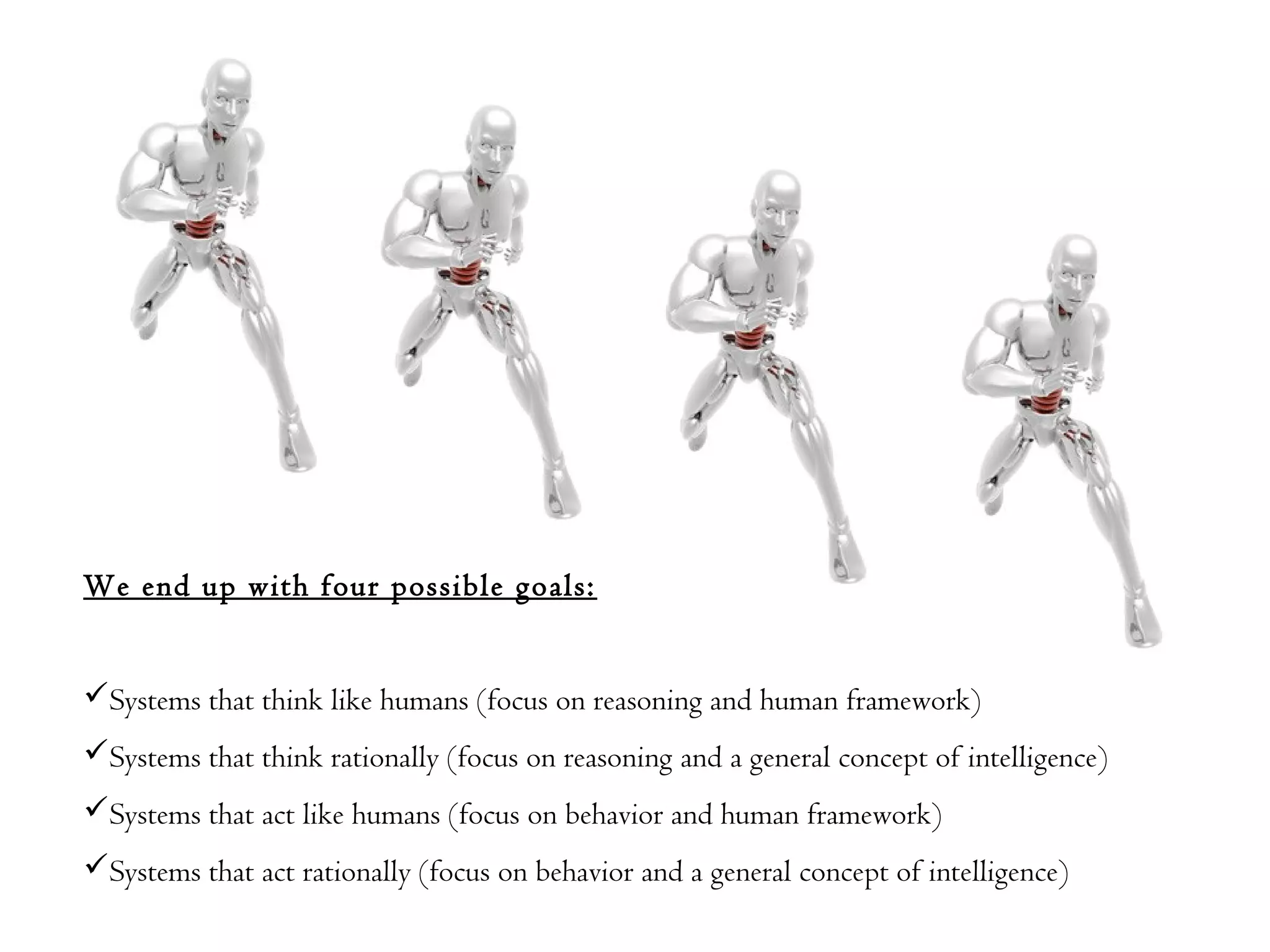 We end up with four possible goals:
Systems that think like humans (focus on reasoning and human framework)
Systems that think rationally (focus on reasoning and a general concept of intelligence)
Systems that act like humans (focus on behavior and human framework)
Systems that act rationally (focus on behavior and a general concept of intelligence)
 