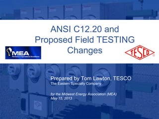 1
10/02/2012 Slide 1
ANSI C12.20 and
Proposed Field TESTING
Changes
Prepared by Tom Lawton, TESCO
The Eastern Specialty Company
for the Midwest Energy Association (MEA)
May 15, 2013
 