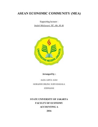 ASEAN ECONOMIC COMMUNITY (MEA)
Supporting lecturer :
Indah Mulyasari, SE.,Akt.,M.Ak
Arranged by :
ALDA LIDYA SANI
GORAJODI ERLING SURYANGGALA
STEPHANIE
STATE UNIVERSITY OF JAKARTA
FACULTY OF ECONOMY
ACCOUNTING A
2016
 