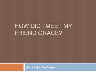 HOW DID I MEET MY
FRIEND GRACE?




   By: Taylor VerVane
 
