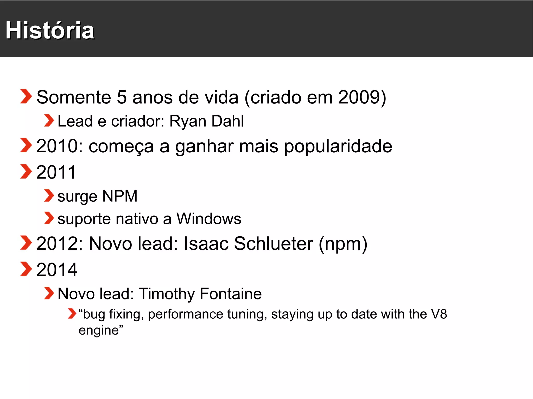 HHiissttóórriiaa Somente 5 anos de vida (criado em 2009) Lead e criador: Ryan Dahl 2010: começa a ganhar mais popularidade 2011 surge NPM suporte nativo a Windows 2012: Novo lead: Isaac Schlueter (npm) 2014 Novo lead: Timothy Fontaine “bug fixing, performance tuning, staying up to date with the V8 engine” 