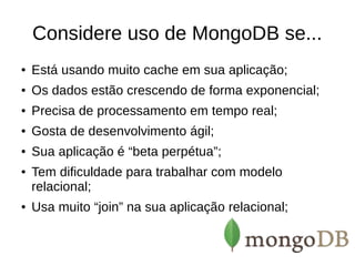Considere uso de MongoDB se... 
● Está usando muito cache em sua aplicação; 
● Os dados estão crescendo de forma exponencial; 
● Precisa de processamento em tempo real; 
● Gosta de desenvolvimento ágil; 
● Sua aplicação é “beta perpétua”; 
● Tem dificuldade para trabalhar com modelo 
relacional; 
● Usa muito “join” na sua aplicação relacional; 
 