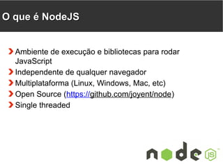 OO qquuee éé NNooddeeJJSS 
Ambiente de execução e bibliotecas para rodar 
JavaScript 
Independente de qualquer navegador 
Multiplataforma (Linux, Windows, Mac, etc) 
Open Source (https://github.com/joyent/node) 
Single threaded 
 
