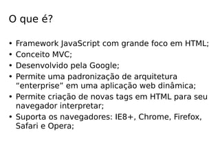 O que é? 
• Framework JavaScript com grande foco em HTML; 
• Conceito MVC; 
• Desenvolvido pela Google; 
• Permite uma padronização de arquitetura 
“enterprise” em uma aplicação web dinâmica; 
• Permite criação de novas tags em HTML para seu 
navegador interpretar; 
• Suporta os navegadores: IE8+, Chrome, Firefox, 
Safari e Opera; 
 