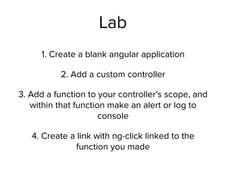 Lab
1. Create a blank angular application
2. Add a custom controller
3. Add a function to your controller’s scope, and
within that function make an alert or log to
console
4. Create a link with ng-click linked to the
function you made
 