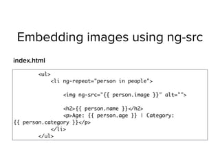 Embedding images using ng-src
<ul>
<li ng-repeat="person in people"> 
<img ng-src="{{ person.image }}" alt=""> 
<h2>{{ person.name }}</h2>
<p>Age: {{ person.age }} | Category:
{{ person.category }}</p>
</li>
</ul>
index.html
 
