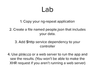 Lab
1. Copy your ng-repeat application
2. Create a ﬁle named people.json that includes
your data.
3. Add $http service dependency to your
controller
4. Use plnkr.co or a web server to run the app and
see the results. (You won’t be able to make the
XHR request if you aren’t running a web server)
 