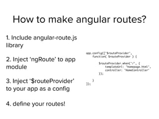 How to make angular routes?
1. Include angular-route.js
library
2. Inject ‘ngRoute’ to app
module
3. Inject ‘$routeProvider’
to your app as a conﬁg 
 
4. deﬁne your routes!
app.config(['$routeProvider',
function( $routeProvider ) {
$routeProvider.when('/', {
templateUrl: 'homepage.html',
controller: 'HomeController'
});
}
]);
 