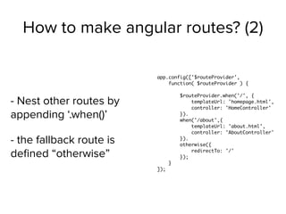 How to make angular routes? (2)
- Nest other routes by
appending ‘.when()’
- the fallback route is
deﬁned “otherwise”
app.config(['$routeProvider',
function( $routeProvider ) {
$routeProvider.when('/', {
templateUrl: 'homepage.html',
controller: 'HomeController'
}).
when('/about',{
templateUrl: 'about.html',
controller: 'AboutController'
}).
otherwise({
redirectTo: '/'
});
}
]);
 