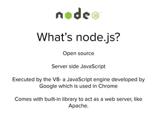 What’s node.js?
Open source
Server side JavaScript
Executed by the V8- a JavaScript engine developed by
Google which is used in Chrome
Comes with built-in library to act as a web server, like
Apache.
 